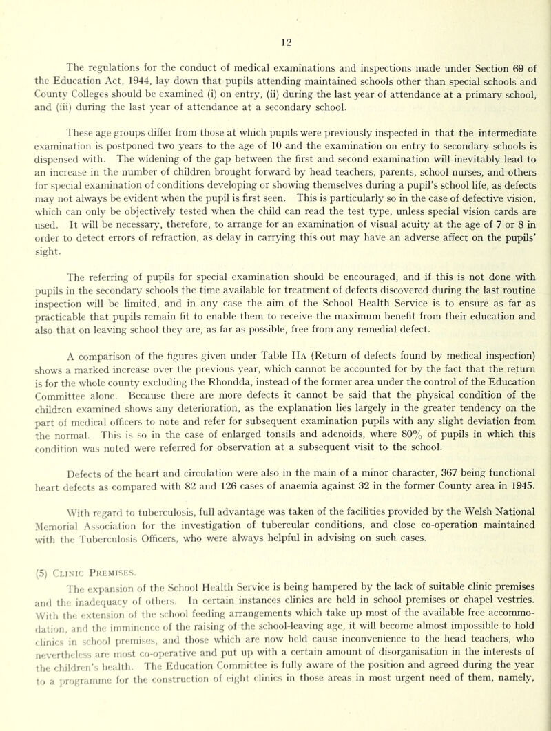 The regulations for the conduct of medical examinations and inspections made under Section 69 of the Education Act, 1944, lay down that pupils attending maintained schools other than special schools and County Colleges should be examined (i) on entry, (ii) during the last year of attendance at a primary school, and (iii) during the last year of attendance at a secondary school. These age groups differ from those at which pupils were previously inspected in that the intermediate examination is postponed two years to the age of 10 and the examination on entry to secondary schools is dispensed with. The widening of the gap between the first and second examination will inevitably lead to an increase in the number of children brought forward by head teachers, parents, school nurses, and others for special examination of conditions developing or showing themselves during a pupil’s school life, as defects may not always be evident when the pupil is first seen. This is particularly so in the case of defective vision, which can only be objectively tested when the child can read the test type, unless special vision cards are used. It will be necessary, therefore, to arrange for an examination of visual acuity at the age of 7 or 8 in order to detect errors of refraction, as delay in carrying this out may have an adverse affect on the pupils’ sight. The referring of pupils for special examination should be encouraged, and if this is not done with pupils in the secondary schools the time available for treatment of defects discovered during the last routine inspection will be limited, and in any case the aim of the School Health Service is to ensure as far as practicable that pupils remain fit to enable them to receive the maximum benefit from their education and also that on leaving school they are, as far as possible, free from any remedial defect. A comparison of the figures given under Table IIa (Return of defects found by medical inspection) shows a marked increase over the previous year, which cannot be accounted for by the fact that the return is for the whole county excluding the Rhondda, instead of the former area under the control of the Education Committee alone. Because there are more defects it cannot be said that the physical condition of the children examined shows any deterioration, as the explanation lies largely in the greater tendency on the part of medical officers to note and refer for subsequent examination pupils with any slight deviation from the normal. This is so in the case of enlarged tonsils and adenoids, where 80% of pupils in which this condition was noted were referred for observation at a subsequent visit to the school. Defects of the heart and circulation were also in the main of a minor character, 367 being functional heart defects as compared with 82 and 126 cases of anaemia against 32 in the former County area in 1945. With regard to tuberculosis, full advantage was taken of the facilities provided by the Welsh National Memorial Association for the investigation of tubercular conditions, and close co-operation maintained with the Tuberculosis Officers, who were always helpful in advising on such cases. (5) r.uNIC Pkemises. 'fhe exjmnsion of the School Health Service is being hampered by the lack of suitable clinic premises and the inaderiuacy of others. In certain instances clinics are held in school premises or chapel vestries. With the extension <T the school feeding arrangements which take up most of the available free accommo- dation, and the imminence of the raising of the .school-leaving age, it will become almost impossible to hold (linirs in seliooi ]jrernises, and tho.se which are now held cau.se inconvenience to the head teachers, who rifvertheless are most co-o])erativc and ])ut u]) with a certain amount of disorganisation in the interests of the children’s health. The Education Committee is fully aware of the position and agreed during the year to a jjrograrnme for the construction of eight clinics in those areas in most urgent need of them, namely,