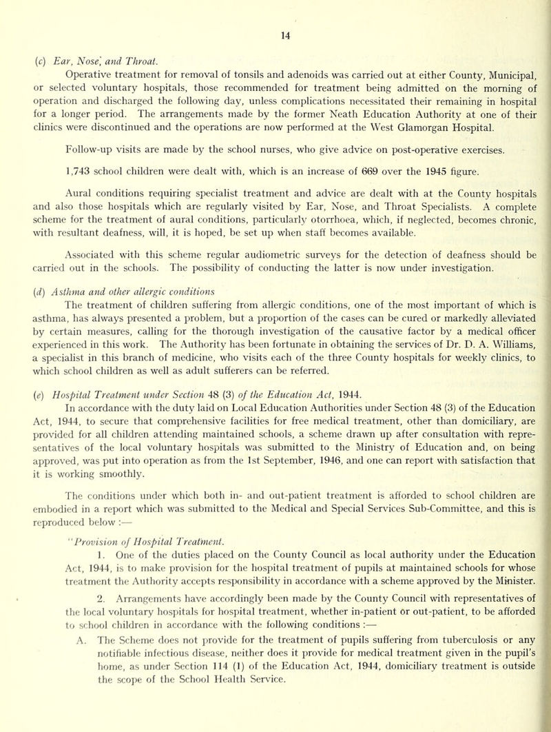 (c) Ear, Nose, and Throat. Operative treatment for removal of tonsils and adenoids was carried out at either County, Municipal, or selected voluntary hospitals, those recommended for treatment being admitted on the morning of operation and discharged the following day, unless complications necessitated their remaining in hospital for a longer period. The arrangements made by the former Neath Education Authority at one of their clinics were discontinued and the operations are now performed at the West Glamorgan Hospital. Follow-up visits are made by the school nurses, who give advice on post-operative exercises. 1,743 school children were dealt with, which is an increase of 669 over the 1945 hgure. Aural conditions requiring specialist treatment and advice are dealt with at the County hospitals and also those hospitals which are regularly visited by Ear, Nose, and Throat Specialists. A complete scheme for the treatment of aural conditions, particularly otorrhoea, which, if neglected, becomes chronic, with resultant deafness, will, it is hoped, be set up when staff becomes available. Associated with this scheme regular audiometric surveys for the detection of deafness should be carried out in the schools. The possibility of conducting the latter is now under investigation. {d) Asthma and other allergic conditions The treatment of children suffering from allergic conditions, one of the most important of which is asthma, has always presented a problem, but a proportion of the cases can be cured or markedly alleviated by certain measures, calling for the thorough investigation of the causative factor by a medical officer experienced in this work. The Authority has been fortunate in obtaining the services of Dr. D. A. Williams, a specialist in this branch of medicine, who visits each of the three County hospitals for weekly clinics, to which school children as well as adult sufferers can be referred. {e) Hospital Treatment under Section 48 (3) of the Education Act, 1944. In accordance with the duty laid on Local Education Authorities under Section 48 (3) of the Education Act, 1944, to secure that comprehensive facilities for free medical treatment, other than domiciliary, are provided for all children attending maintained schools, a scheme drawn up after consultation with repre- sentatives of the local voluntary hospitals was submitted to the Ministry of Education and, on being approved, was put into operation as from the 1st September, 1946, and one can report with satisfaction that it is working smoothly. The conditions under which both in- and out-patient treatment is afforded to school children are embodied in a report which was submitted to the Medical and Special Services Sub-Committee, and this is reproduced below :— Provision of Hospital Treatment. 1. One of the duties placed on the County Council as local authority under the Education Act, 1944, is to make provision for tlie hospital treatment of pupils at maintained schools for whose treatment the Authority accepts responsibility in accordance with a scheme approved by the Minister. 2. Arrangements have accordingly been made by the County Council with representatives of the local voluntary hospitals for hosj)ital treatment, whether in-patient or out-patient, to be afforded to school children in accordance with the following conditions :— A. The Scheme does not juovide for the treatment of pupils suffering from tuberculosis or any notifiable infectious disease, neither does it provide for medical treatment given in the pupil’s home, as under Section 114 (1) of the Education Act, 1944, domiciliary treatment is outside the scojje of the School Health Service.
