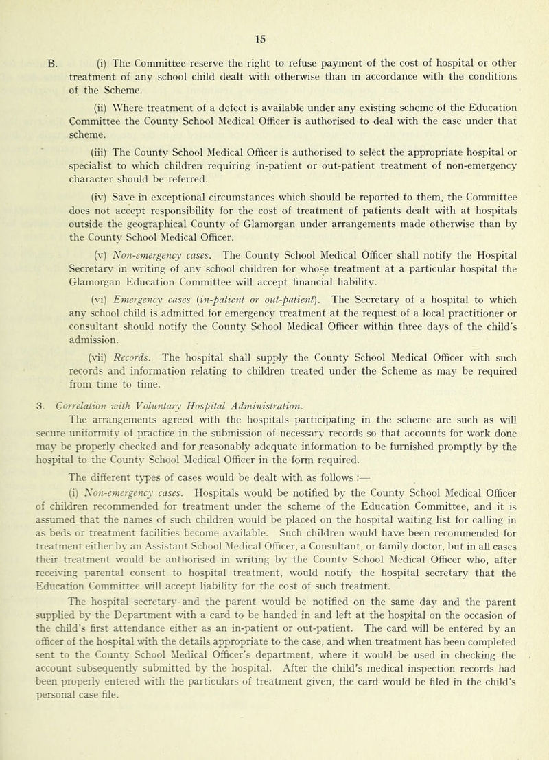 B. (i) The Committee reserve the right to refuse payment of the cost of hospital or other treatment of any school child dealt with otherwise than in accordance with the conditions of the Scheme. (ii) ^^^lere treatment of a defect is available under any existing scheme of the Education Committee the County School Medical Officer is authorised to deal with the case under that scheme. (iii) The County School Medical Officer is authorised to select the appropriate hospital or specialist to which children requiring in-patient or out-patient treatment of non-emergency character should be referred. (iv) Save in exceptional circumstances which should be reported to them, the Committee does not accept responsibility for the cost of treatment of patients dealt with at hospitals outside the geographical County of Glamorgan under arrangements made otherwise than by the County School Medical Officer. (v) Non-emergency cases. The County School Medical Officer shall notify the Hospital Secretary’ in writing of any school children for whose treatment at a particular hospital the Glamorgan Education Committee will accept financial liability. (vi) Emergency cases [in-patient or out-patient). The Secretary of a hospital to which any school child is admitted for emergency treatment at the request of a local practitioner or consultant should notify the County School Medical Officer within three days of the child's admission. (vii) Records. The hospital shall supply the County School Medical Officer with such records and information relating to children treated under the Scheme as may be required from time to time. 3. Correlation with Voluntary Hospital Administration. The arrangements agreed with the hospitals participating in the scheme are such as will secure uniformity of practice in the submission of necessary records so that accounts for work done ma}* be properly checked and for reasonably adequate information to be furnished promptly by the hospital to the County School Medical Officer in the form required. The different types of cases would be dealt with as follows :— (i) Non-emergency cases. Hospitals would be notified by the County School Medical Officer of children recommended for treatment under the scheme of the Education Committee, and it is assumed that the names of such children would be placed on the hospital waiting list for calling in as beds or treatment facilities become available. Such children would have been recommended for treatment either by an Assistant School iMedical Officer, a Consultant, or family doctor, but in all cases their treatment would be authorised in writing by the County School Medical Officer who, after receiving parental consent to hospital treatment, would notify the hospital secretary that the Education Conunittee will accept liability for the cost of such treatment. The hospital secretary and the parent would be notified on the same day and the parent supplied by the Department with a card to be handed in and left at the hospital on the occasion of the child’s first attendance either as an in-patient or out-patient. The card will be entered by an officer of the hospital with the details appropriate to the case, and when treatment has been completed sent to the County School ^ledical Officer’s department, where it would be used in checking the account subsequently submitted by the hospital. After the child’s medical inspection records had been properly entered with the particulars of treatment given, the card would be filed in the child’s personal case file.
