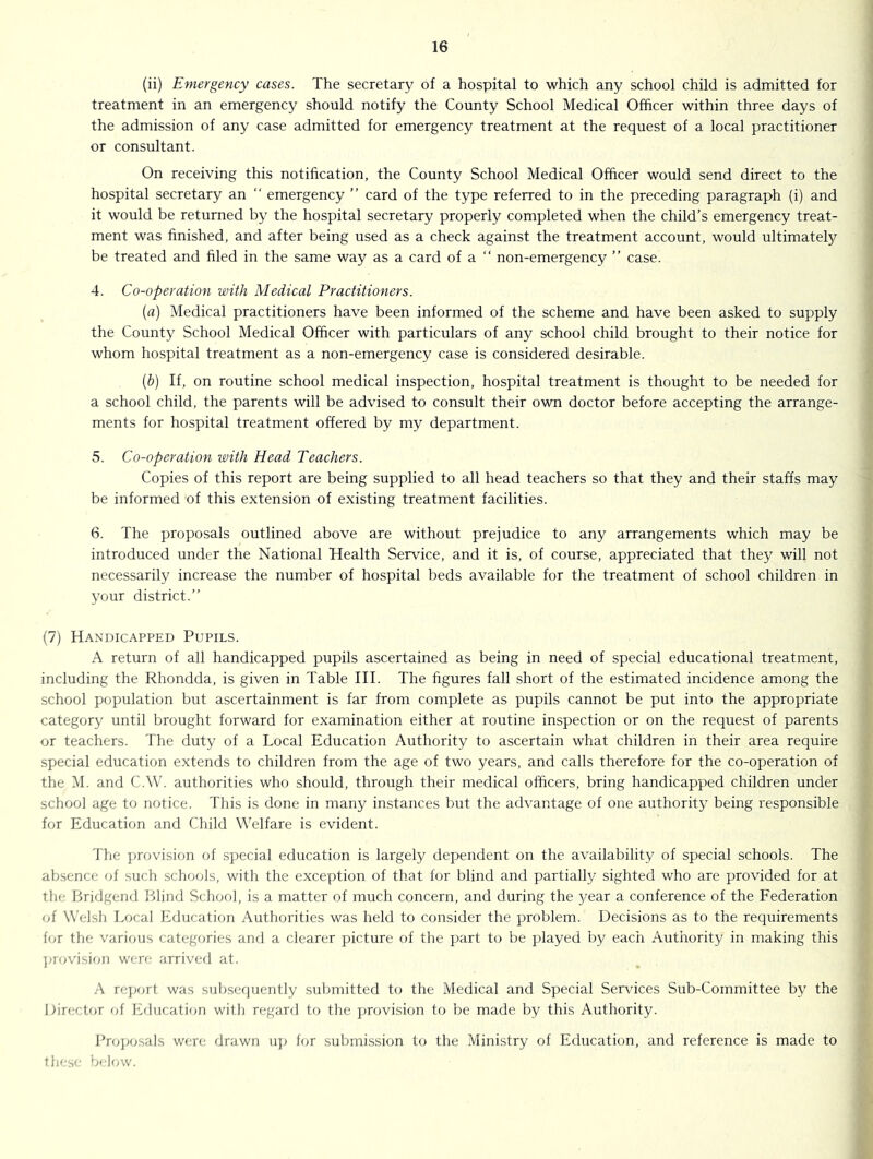 (ii) Emergency cases. The secretary of a hospital to which any school child is admitted for treatment in an emergency should notify the County School Medical Officer within three days of the admission of any case admitted for emergency treatment at the request of a local practitioner or consultant. On receiving this notification, the County School Medical Officer would send direct to the hospital secretary an “ emergency ” card of the type referred to in the preceding paragraph (i) and it would be returned by the hospital secretary properly completed when the child’s emergency treat- ment was finished, and after being used as a check against the treatment account, would ultimately be treated and hied in the same way as a card of a “ non-emergency ” case. 4. Co-operation with Medical Practitioners. (a) Medical practitioners have been informed of the scheme and have been asked to supply the County School Medical Officer with particulars of any school child brought to their notice for whom hospital treatment as a non-emergency case is considered desirable. (b) If, on routine school medical inspection, hospital treatment is thought to be needed for a school child, the parents will be advised to consult their own doctor before accepting the arrange- ments for hospital treatment offered by my department. 5. Co-operation loith Head Teachers. Copies of this report are being supplied to all head teachers so that they and their staffs may be informed of this extension of existing treatment facilities. 6. The proposals outlined above are without prejudice to any arrangements which may be introduced under the National Health Service, and it is, of course, appreciated that they will not necessarily increase the number of hospital beds available for the treatment of school children in your district.” (7) Handicapped Pupils. A return of all handicapped pupils ascertained as being in need of special educational treatment, including the Rhondda, is given in Table HI. The figures fall .short of the estimated incidence among the school population but ascertainment is far from complete as pupils cannot be put into the appropriate category until brought forward for examination either at routine inspection or on the request of parents or teachers. The duty of a Local Education Authority to ascertain what children in their area require special education extends to children from the age of two years, and calls therefore for the co-operation of the M. and C.W. authorities who should, through their medical officers, bring handicapped children under school age to notice. This is done in many instances but the advantage of one authority being responsible for Education and Child Welfare is evident. The ]irovision of special education is largely dependent on the availability of special schools. The absence of such scIkkjIs, with the exception of that for blind and partially sighted who are provided for at the Bridgend iilind Scliool, is a matter of much concern, and during the 3^ear a conference of the Federation of Welsh I.ocal Education Authorities was held to consider the problem. Decisions as to the requirements f(U the various categories and a clearer picture of the part to be played by each Authority in making this ]uov'ision wen: arrived at. A rejjort was snljsequently .submitted to the Medical and Special Services Sub-Committee by the Director of Education with regard to the provision to be made by this Authority. Brojjosals were drawn uj) for sulimission to the Ministry of Education, and reference is made to Ihese below.