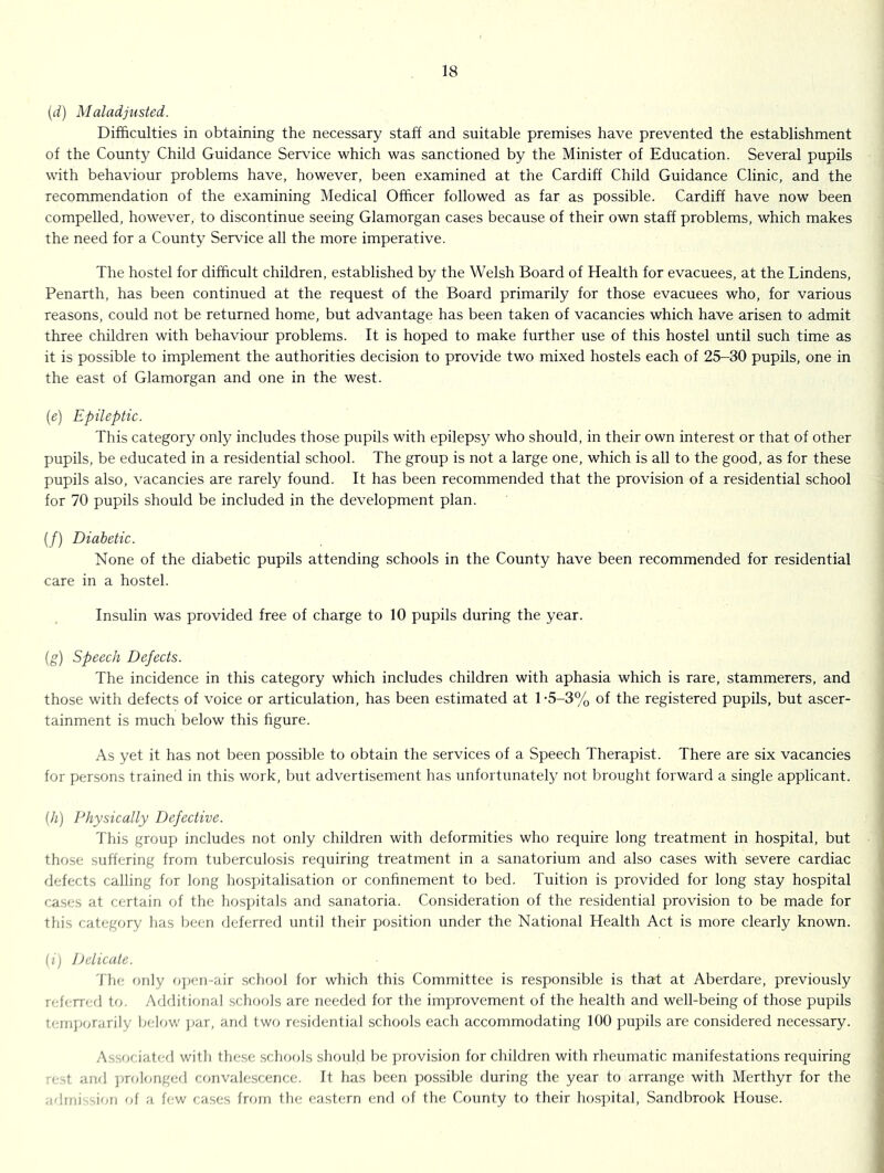 {d) Maladjusted. Difficulties in obtaining the necessary staff and suitable premises have prevented the establishment of the County Child Guidance Service which was sanctioned by the Minister of Education. Several pupils with behaviour problems have, however, been examined at the Cardiff Child Guidance Clinic, and the recommendation of the examining Medical Officer followed as far as possible. Cardiff have now been compelled, however, to discontinue seeing Glamorgan cases because of their own staff problems, which makes the need for a County Service all the more imperative. The hostel for difficult children, established by the Welsh Board of Health for evacuees, at the Lindens, Penarth, has been continued at the request of the Board primarily for those evacuees who, for various reasons, could not be returned home, but advantage has been taken of vacancies which have arisen to admit three children with behaviour problems. It is hoped to make further use of this hostel until such time as it is possible to implement the authorities decision to provide two mixed hostels each of 25-30 pupils, one in the east of Glamorgan and one in the west. {e) Epileptic. This category only includes those pupils with epilepsy who should, in their own interest or that of other pupils, be educated in a residential school. The group is not a large one, which is all to the good, as for these pupils also, vacancies are rarely found. It has been recommended that the provision of a residential school for 70 pupils should be included in the development plan. (/) Diabetic. None of the diabetic pupils attending schools in the County have been recommended for residential care in a hostel. Insulin was provided free of charge to 10 pupils during the year. (b) Speech Defects. The incidence in this category which includes children with aphasia which is rare, stammerers, and those with defects of voice or articulation, has been estimated at 1 -5-3% of the registered pupils, but ascer- tainment is much below this figure. As yet it has not been possible to obtain the services of a Speech Therapist. There are six vacancies for persons trained in this work, but advertisement has unfortunately not brouglit forward a single applicant. (h) Ehysically Defective. This group includes not only children with deformities who require long treatment in hospital, but those suffering from tuberculosis requiring treatment in a sanatorium and also cases with severe cardiac defects calling for long hospitalisation or confinement to bed. Tuition is provided for long stay hospital cases at certain of the hos])itals and sanatoria. Consideration of the residential provision to be made for this category has been deferred until their position under the National Health Act is more clearly known. (i) Delicate. 'Ihe only o]K>n-air school for which this Committee is responsible is that at Aberdare, previously referred to. Additional schools are needed for the improvement of the health and well-being of those pupils tem])orarily below ]jar, and two residential schools each accommodating 100 pupils are considered necessary. Asstjciated with these schools should be juovision lor children with rheumatic manifestations requiring rest and juoUmged convalescence. It has been possible during the year to arrange with Merthyr for the odrni .sion of a few cases from the eastern end of the County to their hospital, Sandbrook House.