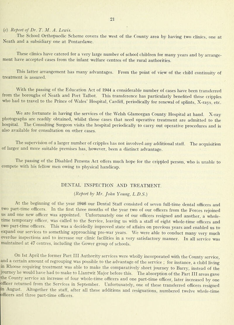 (c) Report of Dr. T. M. A. Lewis. The School Orthopaedic Scheme covers the west of the County area by having two clinics, one at Neath and a siibsidiar}’ one at Pontardawe. These clinics have catered for a very large number of school children for many years and by arrange- ment have accepted cases from the infant welfare centres of the rural authorities. This latter arrangement has many advantages. From the point of view of the child continuity of treatment is assured. \\ith the passing of the Education Act of 1944 a considerable number of cases have been transferred from the boroughs of Neath and Port Talbot. This transference has particularly benefited those cripples who had to travel to the Prince of Wales’ Hospital, Cardiff, periodically for renewal of splints, X-rays, etc. We are fortunate in having the services of the Welsh Glamorgan County Hospital at hand. X-ray photographs are readily obtained, whilst those cases that need operative treatment are admitted to the hospital. The Consulting Surgeon visits the hospital periodically to carry out operative procedures and is also available for consultation on other cases. The supervision of a larger number of cripples has not involved any additional staff. The acquisition of larger and more suitable premises has, however, been a distinct advantage. The passing of the Disabled Persons Act offers much hope for the crippled person, who is unable to compete with his fellow men owing to physical handicap. DENTAL INSPECTION AND TREATMENT. [Report by Mr. John Young, L.D.S.) At the beginning of the year 1946 our Dental Staff consisted of seven full-time dental officers and two part-time oflhcers. In the first three months of the year two of our officers from the Forces rejoined us and one new officer was appointed. Unfortunately one of our officers resigned and another, a whole- time temporary' officer, was called to the Service, leaving us with a staff of eight whole-time officers and two part-time officers. This was a decidedly improved state of affairs on previous years and enabled us to expand our ser^dces to something approaching pre-war years. We were able to conduct many very much overdue inspections and to increase our clinic facilities in a very satisfactory manner. In all service was maintained at 47 centres, including the Gower group of schools. On 1st April the former Part III Authority services were wholly incorporated with the County service, and a certain amount of regrouping was possible to the advantage of the service ; for instance, a child living in Rhoose requiring treatment was able to make the comparatively short journey to Barry, instead of the journey he would have had to make to Llantwit Major before this. The absorption of the Part HI areas gave the County serrdce an increase of four whole-time officers and one part-time officer, later increased by one officer returned from the Services in September. Unfortunately, one of these transferred officers resigned in August. Altogether the staff, after all these additions and resignations, numbered twelve whole-time officers and three part-time officers.
