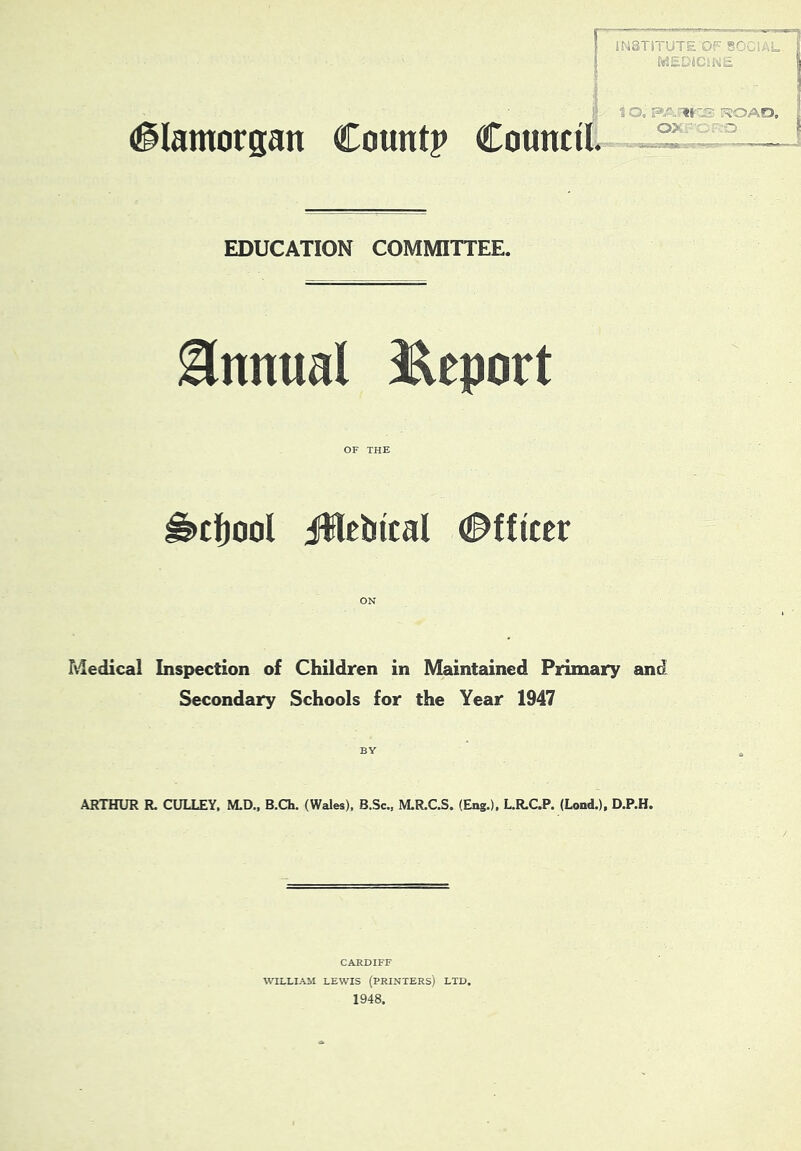 rr, JN3T1TUTE OF SOr« f«2EDiCiK£ (glamorpn Count? Council. 1 O. ■«§ ■ o>: FJOAfD, ' O EDUCATION COMMITTEE. Annual J^eport OF THE ^cljool iWcbtcal Officer Medical Inspection of Children in Maintained Primary and Secondary Schools for the Year 1947 BY ARTHUR R. GULLEY, M.D., B.Ch. (Wales), B.Sc., M.R.C.S. (Eng.), L.R.C.P. (Load.), D.P.H. CARDIFF WILLIAM LEWIS (printers) LTD, 1948.