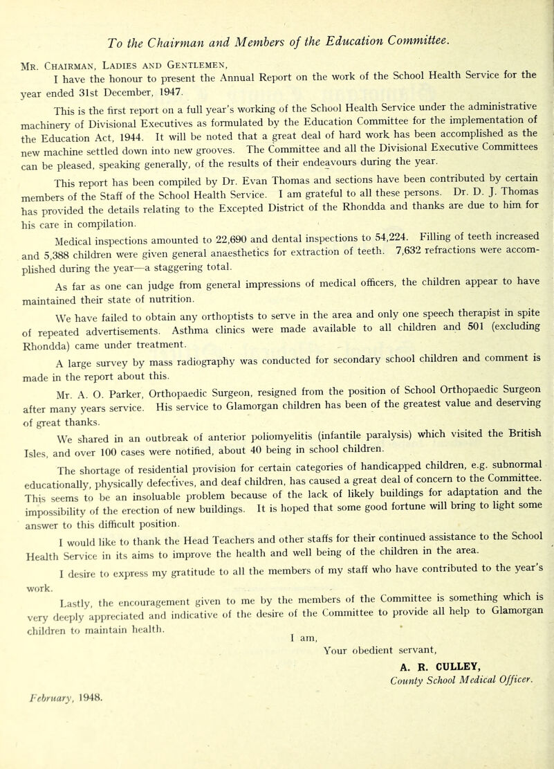 To the Chairman and Members of the Education Committee. Mr. Chairman, Ladies and Gentlemen, I have the honour to present the Annual Report on the work of the School Health Service for the year ended 31st December, 1947. This is the first report on a full year’s working of the School Health Service under the administrative machinery of Divisional Executives as formulated by the Education Committee for the implementation of the Education Act, 1944. It will be noted that a great deal of hard work has been accomplished as the new machine settled down into new grooves. The Committee and all the Divisional Executive Committees can be pleased, speaking generally, of the results of their endeavours during the year. This report has been compiled by Dr. Evan Thomas and sections have been contributed by certain members of the Staff of the School Health Service. I am grateful to all these persons. Dr. D. J. Thomas has provided the details relating to the Excepted District of the Rhondda and thanks are due to him for his care in compilation. Medical inspections amounted to 22,690 and dental inspections to 54,224. Filling of teeth increased and 5,388 children were given general anaesthetics for extraction of teeth. 7,632 refractions were accom- plished during the year—a staggering total. As far as one can judge from general impressions of medical officers, the children appear to have maintained their state of nutrition. We have failed to obtain any orthoptists to serve in the area and only one speech therapist in spite of repeated advertisements. Asthma clinics were made available to all children and 501 (excluding Rhondda) came under treatment. A large survey by mass radiography was conducted for secondary school children and comment is made in the report about this. Mr. A. O. Parker, Orthopaedic Surgeon, resigned from the position of School Orthopaedic Surgeon after many years service. His service to Glamorgan children has been of the greatest value and deserving of great thanks. We shared in an outbreak of anterior poliomyelitis (infantile paralysis) which visited the British Isles, and over 100 cases were notified, about 40 being in school children. The shortage of residential provision for certain categories of handicapped children, e.g. subnormal educationally, physically defectives, and deaf children, has caused a great deal of concern to the Committee. This seems to be an insoluable problem because of the lack of likely buildings for adaptation and the impossibility of the erection of new buildings. It is hoped that some good fortune will bring to light some answer to this difficult position. 1 would like to thank the Head Teachers and other staffs for their continued assistance to the School Health Service in its aims to improve the health and well being of the children in the area. I desire to exjiress my gratitude to all the members of my staff who have contributed to the year s work. I astly the encouragement given to me by the members of the Committee is something which is very deeply ap]ireciated and indicative of the desire of the Committee to provide all help to Glamorgan children to maintain health. i am. Your obedient servant. A. B. CULLEY, County School Medical Officer. I’chruary, 1948.