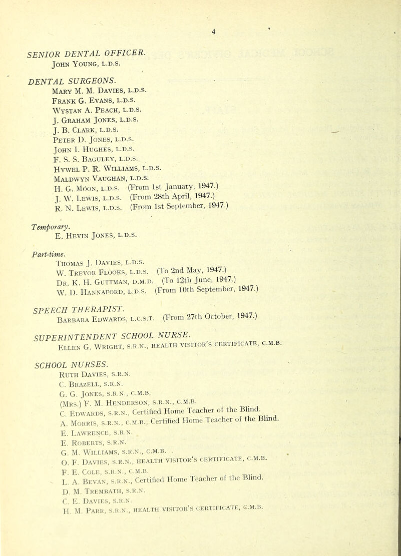 SENIOR DENTAL OFFICER. John Young, l.d.s. 4 DENTAL SURGEONS. Mary M. M. Davies, l.d.s. Frank G. Evans, l.d.s. Wystan A. Peach, l.d.s. J. Graham Jones, l.d.s. J. B. Clark, l.d.s. Peter D. Jones, l.d.s. John I. Hughes, l.d.s. F. S. S. Baguley, l.d.s. Hywel P. R. Williams, l.d.s. Maldwyn Vaughan, l.d.s. H. G. moon, l.d.s. (From 1st January, 1947.) J. W. Lewis, l.d.s. (From 28th April, 1947.) R. N. Lewis, l.d.s. (From 1st September, 1947.) T etnPorary. E. Hevin Jones, l.d.s. Part-time. Thomas J. Davies, l.d.s. W. Trevor Floors, l.d.s. (To 2nd May, 1947.) Dr. K. H. Guttman, d.m.d. (To 12th June, 1947.) W. D. Hannaford, l.d.s. (From 10th September, 1947.) SPEECH THERAPIST. Barbara Edwards, l.c.s.t. (From 27th October, 1947.) SUPERINTENDENT SCHOOL NURSE. Ellen G. Wright, s.r.n., health visitor’s certificate, c.m.b. SCHOOL NURSES. Ruth Davies, s.r.n. C. Bkazell, s.r.n. G. G. Jones, s.r.n., c.m.b. (Mrs.) F. M. Henderson, s.r.n., c.m.b. C h'DWARDS S.R.N., Certiiied Home leacher of the Blind. A. Morris, s.r.n., c.m.b.. Certified Home Teacher of the Blind. E. LawrencI':, s.r.n. E, Roberts, s.r.n. G. .M. Wtu.iams, s.r.n., c.m.b. O. Id Davies, s.r.n., health visitor’s certificate, c.m.b. F. E. Cole, s.r.n., < .m.b. L A. IhcvAN, S.R.N., ('(Ttilied Home I eacher of the Blind. D, M, Tre.mbath, S.R.N. (■ !■.. Davii-.s, s.r.n. II M, I'ARR, S.R.N,, III;ALTH visitor’s ( I'.RTII K All'., 0..M.B.