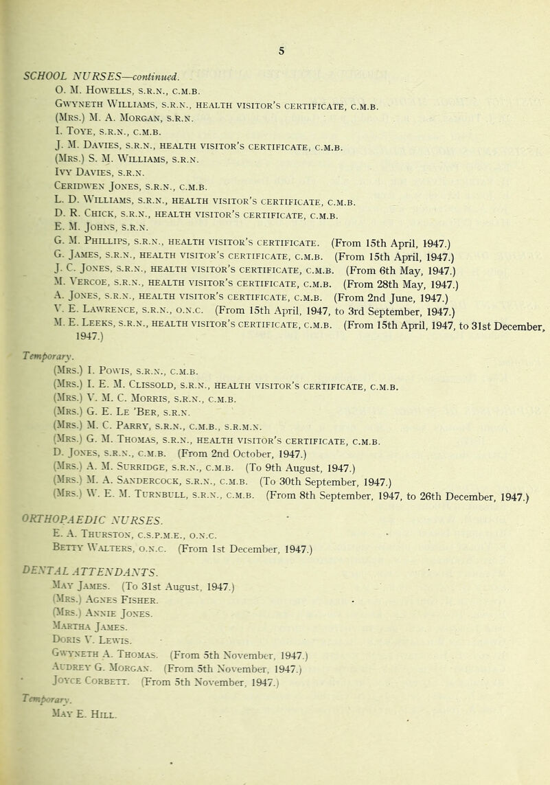 SCHOOL NURSES—continued. 0. M. Howells, s.r.n., c.m.b. Gwyneth \\ illiams, s.r.n., he.\lth visitor’s certificate, c.m.b. (Mrs.) M. a. Morgan, s.r.n. 1. Toye, s.r.n., c.m.b. J. M. Davies, s.r.n., health visitor’s certificate, c.m.b. (Mrs.) S. M. Williams, s.r.n. Ivy Davies, s.r.n. Ceridwen Jones, s.r.n., c.m.b. L. D. \\ ILLIAMS, S.R.N., HEALTH VISITOR’S CERTIFICATE, C.M.B. D. R. Chick, s.r.n., health visitor’s certificate, c.m.b. E. M. Johns, s.r.n. G. -M. Phillips, s.r.n., health visitor’s certificate. (From 15th April, 1947.) G. James, s.r.n., health visitor’s certificate, c.m.b. (From 15th April, 1947.) J. C. Jones, s.r.n., health visitor’s certificate, c.m.b. (From 6th May, 1947.) M. Vercoe, s.r.n., health visitor’s certificate, c.m.b. (From 28th May, 1947.) Jones, s.r.n., health visitor’s certificate, c.m.b. (From 2nd June, 1947.) \ . E. Lawrence, s.r.n., o.n.c. (From 15th April, 1947, to 3rd September, 1947.) -M. E. Leeks, s.r.n., health visitor’s certificate, c.m.b. (From 15th April, 1947, to 31st December 1947.) Temporarv. (Mrs.) 1. Powis, s.r.n., c.m.b. (Mrs.) 1. E. M. Clissold, s.r.n., health visitor’s certificate, c.m.b, (.Mrs.) V. M. C. Morris, s.r.n., c.m.b. (Mrs.) G. E. Le ’Ber, s.r.n. (Mrs.) M. C. Parry, s.r.n., c.m.b., s.r.m.n. (Mrs.) G. M. Thom.as, s.r.n., he.alth visitor’s certificate, c.m.b. D. Jones, s.r.n., c.m.b. (From 2nd October, 1947.) (Mrs.) a. M. Surridge, s.r.n., c.m.b. (To 9th August, 1947.) (Mrs.) M. a. S.andercock, s.r.n., c.m.b. (To 30th September, 1947.) (Mrs.) W. E. M. Turnbull, s.r.n., c.m.b. (From 8th September, 1947, to 26th December, 1947.) ORTHOPAEDIC NURSES. E. A. Thurston, c.s.p.m.e., o.n.c. Betty W.\lters, o.n.c. (From 1st December, 1947.) dental attendants. M.\y J.YMES. (To 31st August, 1947.) (Mrs.) Agnes Fisher. (^Irs.) Annie Jones. Martha James. Doris \'. Lewis. Gwyneth A. Thomas. (From 5th November, 1947.) Audrey G. Morgan. (From 5th November, 1947.) Joyce Corbett. (From 5th November, 1947.) Tcnphyrarx. M.^y E. Hill.