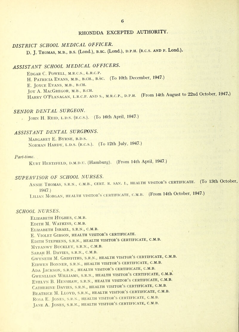 RHONDDA EXCEPTED AUTHORITY. DISTRICT SCHOOL MEDICAL OFFICER. D. J. Thomas, m.b., b.s. (Lond.), b.sc. (Lond.), d.p.h. (r.c.s. and p. Lend.). ASSISTANT SCHOOL MEDICAL OFFICERS. Edgar C. Powell, m.r.c.s., l.r.c.p. H. Patricia Evans, m.b., b.ch., b.sc. (To lOth December, 1947.) E. Joyce Evans, m.b., b.ch. Joy a. MacGregor, m.b., b.ch. Harry O’Flanagan, l.r.c.p. and s., m.r.c.p., d.p.h. (From 14th August to 22nd October, 1947.) SENIOR DENTAL SURGEON. , John H. Reid, l.d.s. (r.c.s.). (To 16th April, 1947.) ASSISTANT DENTAL SURGEONS. Margaret E. Byrne, b.d.s. Norman Hardy, l.d.s. (r.c.s.). (lo 12th July, 1947.) Part-time. Kurt Hertzfeld, d.m.d.u. (Hamburg). (From 14th April, 1947.) SUPERVISOR OF SCHOOL NURSES. Annie Thomas, s.r.n., c.m.b., cert. r. san. l, health visitor’s certificate. (To 13th October^ 1947.) Lilian Morgan, health visitor’s certificate, c.m.b. (From 14th October, 1947.) SCHOOL NURSES. Elizabeth Hughes, c.m.b. Edith M. Watkins, c.m.b. Elizabeth Israel, s.r.n., c.m.b. E. Violet Gibson, health visitor’s certificate. Edith Stephens, s.r.n., health visitor’s certificate, c.m.b. Myfanwy Buckley, s.r.n., c.m.b. Sarah H. Davies, s.r.n., c.m.b. Gwyneth M. Griffiths, s.r.n., health visitor s certificate, c.m.b. Kikwen Bonner, s.r.n., health visitor’s certificate, c.m.b. Ada Jackson, s.r.n., health visitor’s certificate, c.m.b. Gwenllian Williams, s.r.n., health visitor’s certificate, c.m.b. Evelyn B. Henshaw, s.r.n., health visitor’s certificate, c.m.b. Catherine Davies, s.r.n., health visitor’s certificate, c.m.b. Beatrice M. Lloyd, s.r.n., health visitor’s certificate, c.m.b. Rosa IL Jones, s.r.n., health visitor’s certificate, c.m.b. Jane A. Jones, s.r.n., health visitor’s certificate, c.m.b.