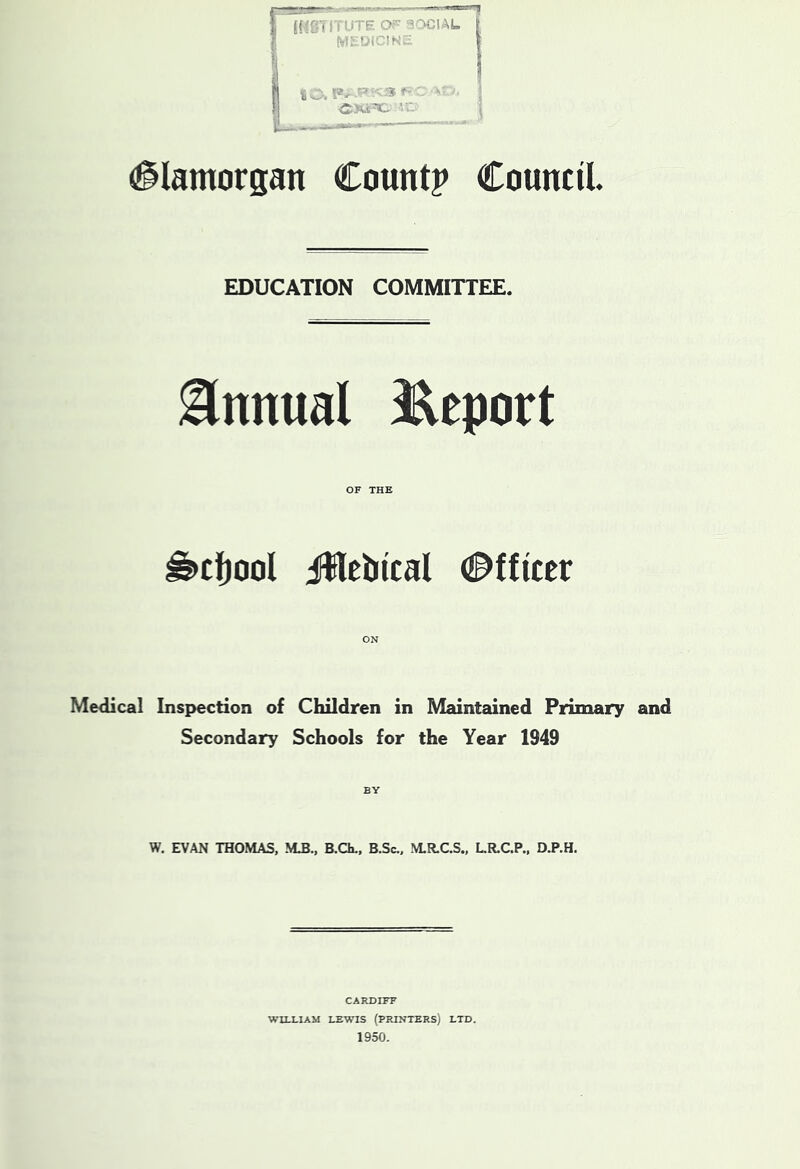 Glamorgan Count? Council. EDUCATION COMMITTEE. Annual S^ejjort OF THE Retool iHebical Officer Medical Inspection of Children in Maintained Primary and Secondary Schools for the Year 1949 BY W. EVAN THOMAS, M.B., B.Ch., B.Sc., M.R.C.S., LR.C.P., D.P.H. CARDIFF WILLIAM LEWIS (PRINTERS) LTD. 1950.