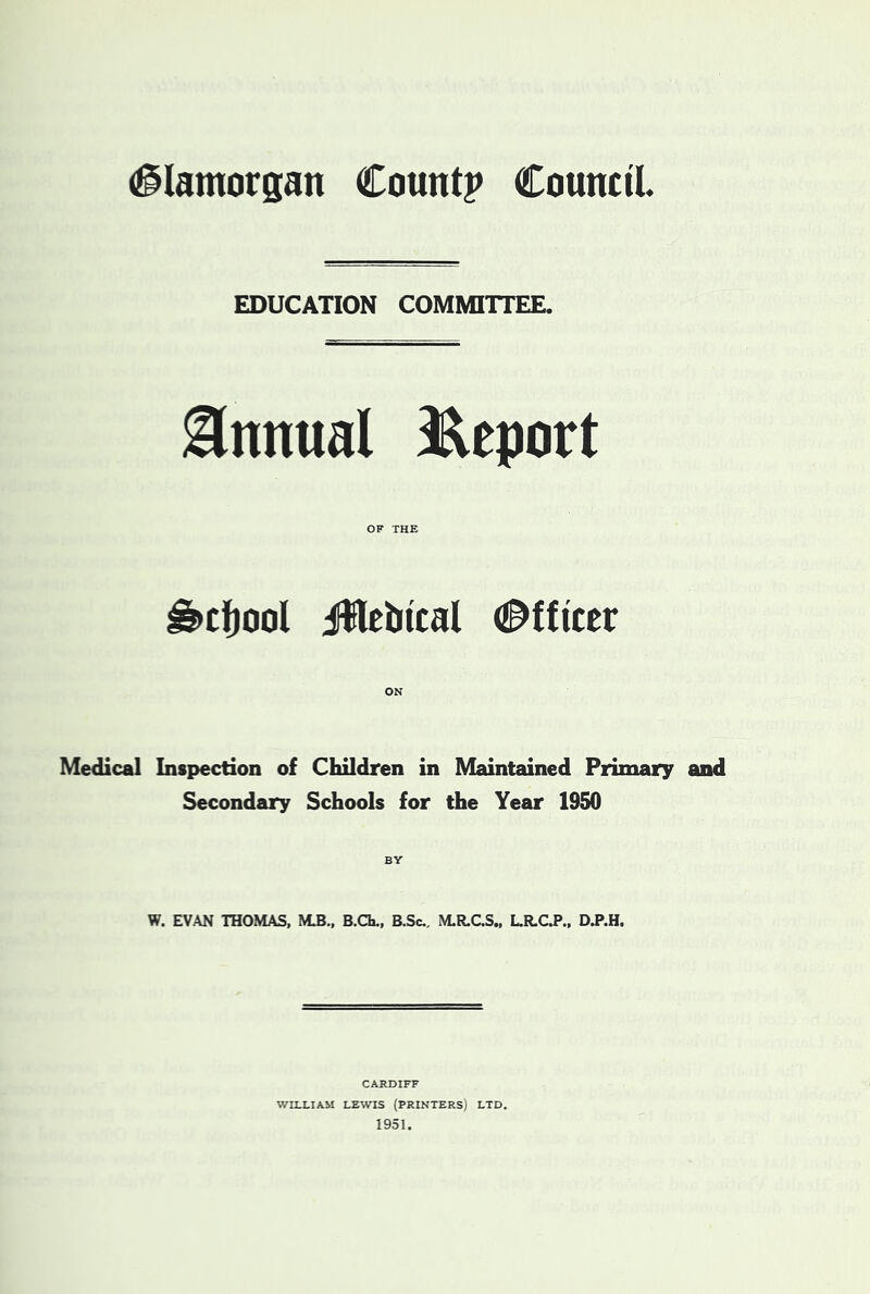 Glamorgan Count? Council. EDUCATION COMMITTEE. Annual i^cport OF THE ^cfjool iWcbical d^fficcr ON Medical Inspection of Children in Maintained Primary and Secondary Schools for the Year 1950 BY W. EVAN THOMAS, M.B., B.Ch., B.Sc., M.R,CS., LR.CJ».. CARDIFF WILLIAM LEWIS (printers) LTD. 1951.
