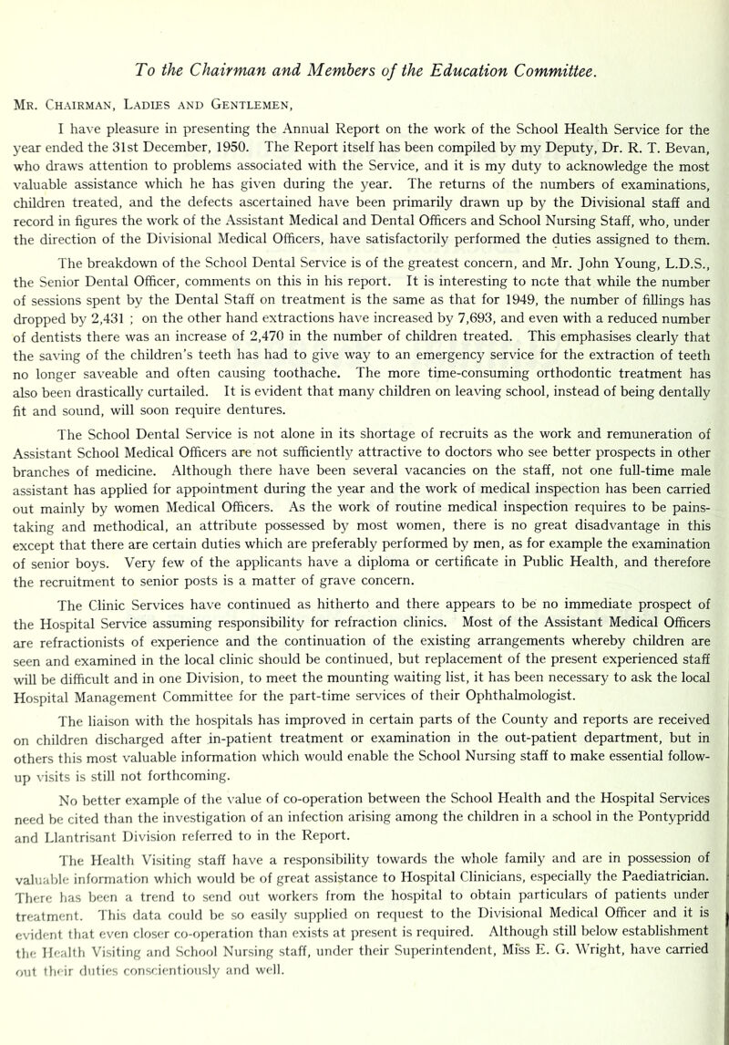 To the Chairman and Members of the Education Committee. Mr. Chairman, Ladies and Gentlemen, I have pleasure in presenting the Annual Report on the work of the School Health Service for the year ended the 31st December, 1950. The Report itself has been compiled by my Deputy, Dr. R. T. Bevan, who draws attention to problems associated with the Service, and it is my duty to acknowledge the most valuable assistance which he has given during the year. The returns of the numbers of examinations, children treated, and the defects ascertained have been primarily drawn up by the Divisional staff and record in figures the work of the Assistant Medical and Dental Officers and School Nursing Staff, who, under the direction of the Divisional Medical Officers, have satisfactorily performed the duties assigned to them. The breakdown of the School Dental Service is of the greatest concern, and Mr. John Young, L.D.S., the Senior Dental Officer, comments on this in his report. It is interesting to note that while the number of sessions spent by the Dental Staff on treatment is the same as that for 1949, the number of fillings has dropped by 2,431 ; on the other hand extractions have increased by 7,693, and even with a reduced number of dentists there was an increase of 2,470 in the number of children treated. This emphasises clearly that the saving of the children’s teeth has had to give way to an emergency service for the extraction of teeth no longer saveable and often causing toothache. The more time-consuming orthodontic treatment has also been drastically curtailed. It is evident that many children on leaving school, instead of being dentally fit and sound, will soon require dentures. The School Dental Service is not alone in its shortage of recruits as the work and remuneration of Assistant School Medical Officers are not sufficiently attractive to doctors who see better prospects in other branches of medicine. Although there have been several vacancies on the staff, not one full-time male assistant has applied for appointment during the year and the work of medical inspection has been carried out mainly by women Medical Officers. As the work of routine medical inspection requires to be pains- taking and methodical, an attribute possessed by most women, there is no great disadvantage in this except that there are certain duties which are preferably performed by men, as for example the examination of senior boys. Very few of the applicants have a diploma or certificate in Public Health, and therefore the recruitment to senior posts is a matter of grave concern. The Clinic Services have continued as hitherto and there appears to be no immediate prospect of the Hospital Ser\dce assuming responsibility for refraction clinics. Most of the Assistant Medical Officers are refractionists of experience and the continuation of the existing arrangements whereby children are seen and examined in the local clinic should be continued, but replacement of the present experienced staff will be difficult and in one Division, to meet the mounting waiting list, it has been necessary to ask the local Hospital Management Committee for the part-time services of their Ophthalmologist. The liaison with the hospitals has improved in certain parts of the County and reports are received on children discharged after in-patient treatment or examination in the out-patient department, but in others this most valuable information which would enable the School Nursing staff to make essential follow- up visits is still not forthcoming. No better example of the value of co-operation between the School Health and the Hospital Services need be cited than the investigation of an infection arising among the children in a school in the Pontypridd and Llantrisant Division referred to in the Report. The Health Visiting staff have a responsibility towards the whole family and are in possession of valuable information which would be of great assistance to Hospital Clinicians, especially the Paediatrician. There has been a trend to send out workers from the hospital to obtain particulars of patients under treatment. 'I his data could be so easily supplied on request to the Divisional Medical Officer and it is evident that even closer co-operation than exists at present is reejuired. Although still below establishment the Health Visiting and School Nursing staff, under their Superintendent, Mfss E. G. Wright, have carried out flair duties conscientiously and well.