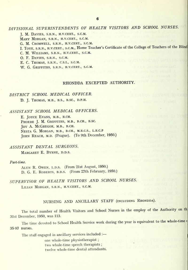 DIVISIONAL SUPERINTENDENTS OF HEALTH VISITORS AND SCHOOL NURSES. J. M. Davies, s.r.n., h.v.cert., s.c.m. Mary Morgan, s.r.n., h.v.cert., s.c.m. G. M. Cromwell, s.r.n., h.v.cert., s.c.m. I I. Toye, s.r.n., h.v.cert., s.c.m.. Home Teacher’s Certificate of the College of Teachers of the Blind- C. M. Williams, s.r.n., h.v.cert., s.c.m. O. F. Davies, s.r.n., s.c.m. E. C. Thomas, s.r.n., c.s.i., s.c.m. W. G. Griffiths, s.r.n., h.v.cert., s.c.m. ' RHONDDA EXCEPTED AUTHORITY. DISTRICT SCHOOL MEDICAL OFFICER. D. J. Thomas, m.b., b.s., b.sc., d.p.h. ASSISTANT SCHOOL MEDICAL OFFICERS. E. Joyce Evans, m.b., b.ch. Phoebe J. M. Griffiths, m.b., b.ch., b.sc. Joy a. McGregor, m.b., b.ch. Nesta G. Morgan, m.b., b.ch., m.r.c.s., l.r.c.p John Reach, m.d. (Prague). (To 9th December, 1950.) ASSISTANT DENTAL SURGEONS. Margaret E. Byrne, d.d.s. Part-time. Alun R. Owen, l.d.s. (From 21st August, 1950.) D. G. E. Roberts, b.d.s. (From 27th February, 1950.) SUPERVISOR OF HEALTH VISITORS AND SCHOOL NURSES. Lilian Morgan, s.r.n., h.v.cert., s.c.m. NURSING AND ANCILLARY STAFF (including Rhondda). ij i The total number of Health Visitors and School Nurses in the employ of the Authority on th, 31st December, 1950, was 113. The time devoted to School Health Service work during the year is equivalent to the whole-time (, 35-97 nurses. The staff engaged in ancillary services included :— I one whole-time physiotherapist ; | two whole-time speech therapists ; |1 twelve whole-time dental attendants. j