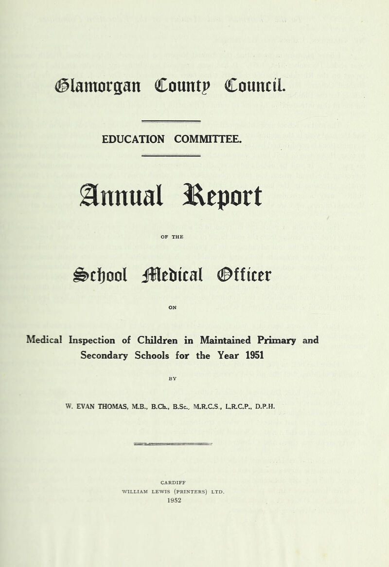 Glamorgan Count? Council EDUCATION COMMITTEE. Annual iRcport OF THE ^cljool jWetiical Officer Medical Inspection of Children in Maintained Primary and Secondary Schools for the Year 1951 BY w. EVAN THOMAS, M.B., B.Ch., B.Sc., M.R.C.S., L.R.C.P.. D.P.H. CARDIFF WILLIAM LEWIS (PRINTERS) LTD. 1952