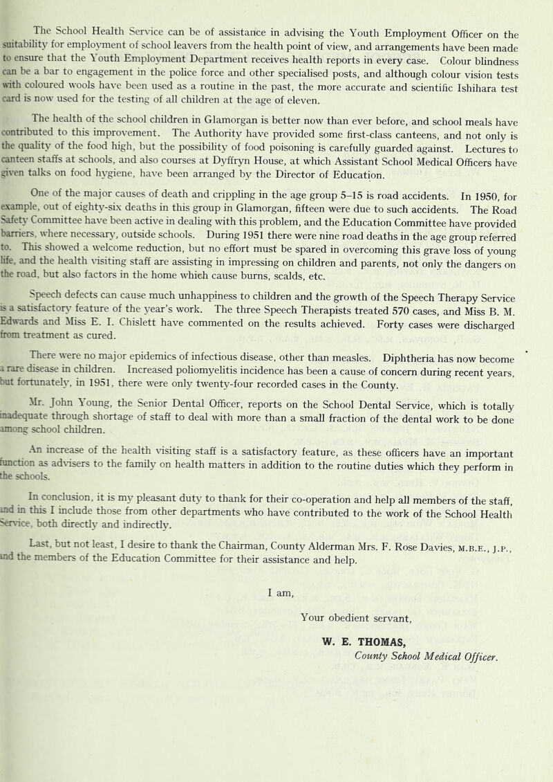 suitabilitj’ for emplo\Tnent of school leavers from the health point of view, and arrangements have been made to ensure that the Youth Employment Department receives health reports in every case. Colour blindness can be a bar to engagement in the police force and other specialised posts, and although colour vision tests with coloured wools have been used as a routine in the past, the more accurate and scientific Ishihara test card is now used for the testing of all children at the age of eleven. The health of the school children in Glamorgan is better now than ever before, and school meals have contributed to this improvement. The Authority have provided some first-class canteens, and not only is the quality of the food high, but the possibility of food poisoning is carefully guarded against. Lectures to canteen staffs at schools, and also courses at D>ifryn House, at which Assistant School Medical Officers have given talks on food hygiene, have been arranged by the Director of Education. One of the major causes of death and crippling in the age group 5-15 is road accidents. In 1950, for example, out of eighty-six deaths in this group in Glamorgan, fifteen were due to such accidents. The Road Safety Committee ha\'e been active in dealing with this problem, and the Education Committee have provided here necessary’, outside schools. During 1951 there were nine road deaths in the age group referred to. This showed a welcome reduction, but no effort must be spared in overcoming this grave loss of young life, and the health ffisiting staff are assisting in impressing on children and parents, not only the dangers on the road, but also factors in the home which cause bums, scalds, etc. Speech defects can cause much unhappiness to children and the growth of the Speech Therapy Service IS a satisfactory feature of the year’s work. The three Speech Therapists treated 570 cases, and Miss B. M. Edwards and Miss E. I. Chislett have commented on the results achieved. Forty cases were discharged from treatment as cured. There were no major epidemics of infectious disease, other than measles. Diphtheria has now become a rare disease in children. Increased poliomyelitis incidence has been a cause of concern during recent years, but fortunately, in 1951, there were only twenty-four recorded cases in the County. Mr. John \ oung, the Senior Dental Officer, reports on the School Dental Service, which is totally inadequate through shortage of staff to deal with more than a small fraction of the dental work to be done among school children. .\n increase of the health ffisiting staff is a satisfactory feature, as these officers have an important function as adffisers to the family on health matters in addition to the routine duties which they perform in the schools. In conclusion, it is my pleasant duty to thank for their co-operation and help aU members of the staff, md in this I include those from other departments who have contributed to the work of the School Health vrvice, both directly and indirectly. Last, but not least, I desire to thank the Chairman, County Alderman Mrs. F. Rose Davies, m.b.e., j.p., ind the members of the Education Committee for their assistance and help. I am. Your obedient servant. W. E. THOMAS, County School Medical Officer.
