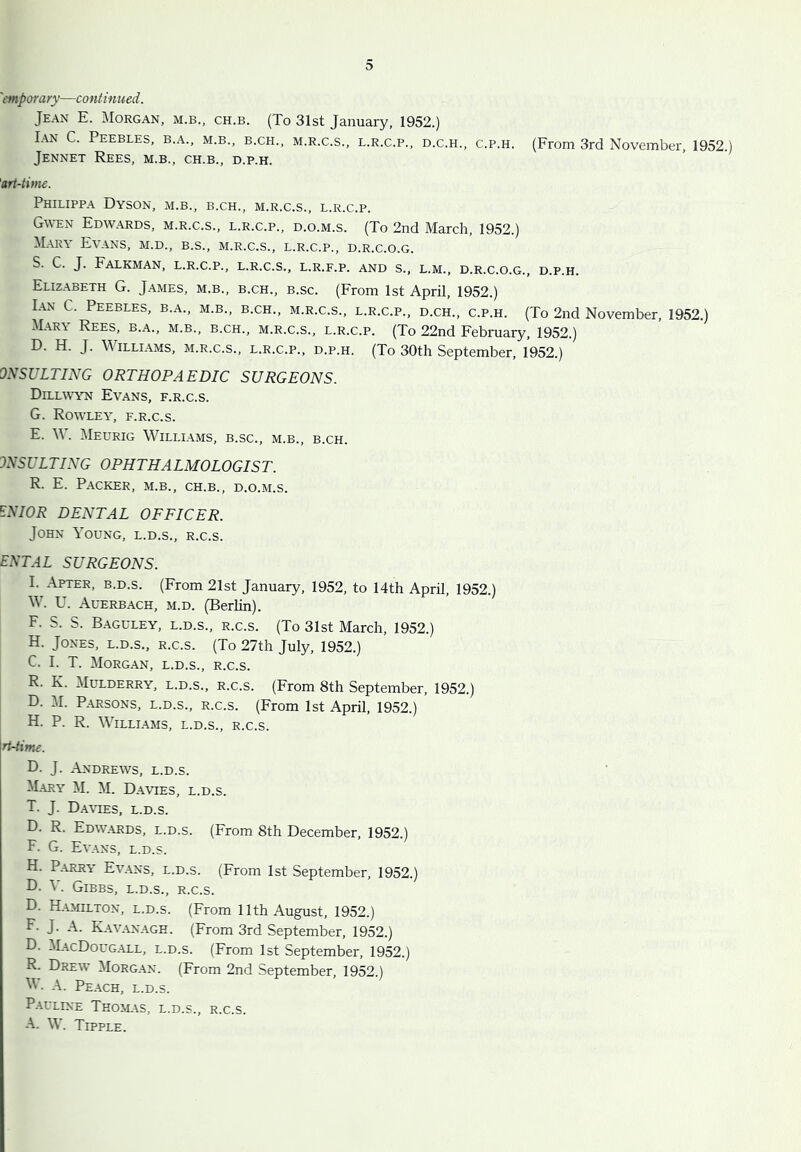 'mporary—continued. Jean E. Morgan, m.b., ch.b. (To 31st January, 1952.) Ian C. Peebles, b.a., m.b., b.ch., m.r.c.s., l.r.c.p., d.c.h., c.p.h. (From 3rd November, 1952.) Jennet Rees, m.b., ch.b., d.p.h. 'art-time. Philippa Dyson, m.b., b.ch., m.r.c.s., l.r.c.p. Gwen Edwards, m.r.c.s., l.r.c.p., d.o.m.s. (To 2nd March, 1952.) Mary Evans, m.d., b.s., m.r.c.s., l.r.c.p., d.r.c.o.g. S. C. J. FaLKMAN, l.r.c.p., L.R.C.S., L.R.F.P. AND S., L.M., D.R.C.O.G., D.P.H. Elizabeth G. James, m.b., b.ch., b.sc. (From 1st April, 1952.) Ian C. Peebles, b.a., m.b., b.ch., m.r.c.s., l.r.c.p., d.ch., c.p.h. (To 2nd November, 1952.) Mary Rees, b.a., m.b., b.ch., m.r.c.s., l.r.c.p. (To 22nd February, 1952.) D. H. J. M illiams, m.r.c.s., l.r.c.p., d.p.h. (To 30th September, 1952.) oySUITING ORTHOPAEDIC SURGEONS. Dillwwn Evans, f.r.c.s. G. Rowley, f.r.c.s. E. W. Meurig Williams, b.sc., m.b., b.ch. INSUITING OPHTHAIMOIOGIST. R. E. Packer, m.b., ch.b., d.o.m.s. ENIOR DENTAI OFFICER. John Young, l.d.s., r.c.s. ENTAI SURGEONS. I. After, b.d.s. (From 21st January, 1952, to 14th April, 1952.) W. U. Auerbach, m.d. (Berlin). F. S. S. Baguley, l.d.s., r.c.s. (To 31st March, 1952.) H. Jones, l.d.s., r.c.s. (To 27th July, 1952.) C. I. T. Morgan, l.d.s., r.c.s. R. K. Mulderry, l.d.s., r.c.s. (From 8th September, 1952.) D. M. Parsons, l.d.s., r.c.s. (From 1st April, 1952.) H. P. R. Williams, l.d.s., r.c.s. rt-iime. D. J. Andrews, l.d.s. Mary M. M. Davies, l.d.s. T. J. Da-vtes, l.d.s. D. R. Edw.yrds, l.d.s. (From 8th December, 1952.) F. G. Evans, l.d.s. H. Parry Evans, l.d.s. (From 1st September, 1952.) D. V. Gibbs, l.d.s., r.c.s. D. H.ymilton, l.d.s. (From 11th August, 1952.) F- J. A. Kav.anagh. (From 3rd September, 1952.) D. MacDougall, l.d.s. (From 1st September, 1952.) R. Drew Morgan. (From 2nd September, 1952.) M'. A. Peach, l.d.s. Pauline Tho>l\s, l.d.s., r.c.s. A. W. Tipple.