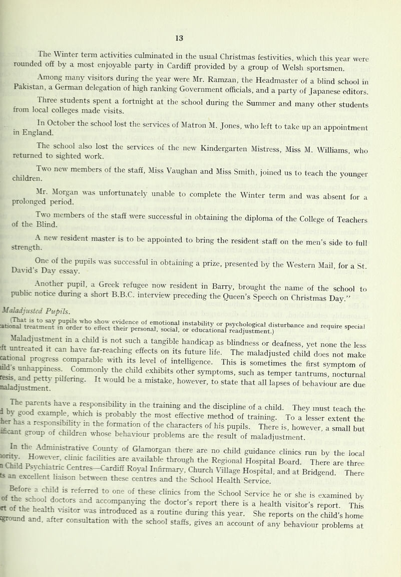 The inter tenn activities culminated in the usual Christmas festivities, which this year were rounded off by a most enjoyable party in Cardiff provided by a group of Welsh sportsmen. Among many visitors during the year were Mr. Ramzan, the Headmaster of a blind school in Pakistan, a German delegation of high ranking Government officials, and a party of Japanese editors. Ihree students spent a fortnight at the school during the Summer and many other students from local colleges made ffisits. In October the school lost the services of Matron M. Jones, who left to take up an appointment m England. The school also lost the services of the new Kindergarten Mistress, Miss M. Williams who returned to sighted work. Two new members of the staff. Miss Vaughan and Miss Smith, joined us to teach the younger children. ^ ° Mr. Morgan was unfortunately unable to complete the Winter term and was absent for a prolonged period. Two members of the staff were successful in obtaining the diploma of the College of Teachers of the Blind. A new resident master is to be appointed to bring the resident staff on the men’s side to full strength. One of the pupils was successful in obtaining a prize, presented by the Western Mail for a St Da\ id s Day essa3^ Another pupil, a Greek refugee now resident in Barry, brought the name of the school to public notice during a short B.B.C. interview preceding the Queen’s Speech on Christmas Day.” Maladjusted Pupils. ss sir SWadjustment in a child is not such a tangible handicap as blindness or deafness, yet none the less to-reaching effects on its future life. The maladjusted child does not make ^tional progress comparable tvith its level of intelligence. This is sometimes the first symptom of ii- “‘her symptoms, such as temper tantrums, nocturnal Sadj^stmnt' “ '“‘he. however, to state that all lapses of behaviour are due 1 ''r \‘“P“.““ity in the training and the discipline of a child. They must teach the L; J a-'tampte which is probably the most effective method of training. To a lesser extent the ificanf ‘ ‘«ponsibl ity in the formation of the characters of his pupils. There is, however, a small but ificant group of children whose behaviour problems are the result of maladjustment. lori'tv “f Glamorgan there are no child guidance clinics run by the local ^rh iH p T' ’ 1’’' HaspWal Board. There are three Chi.d Ps> chiatnc Centres-Cardiff Royal Infirmary, Church Village Hospital, and at Bridgend. There ts an excellent liaison between these centres and the School Health Service. of ffilTrhlnf he or she is examined by rr nf tia K accompanying the doctor’s report there is a health visitor’s report This ceroundl^d was introduced as a routine during this year. She reports on the child’s home ^ound and, after consultation wnth the school staffs, gives an account of any behaviour problems at