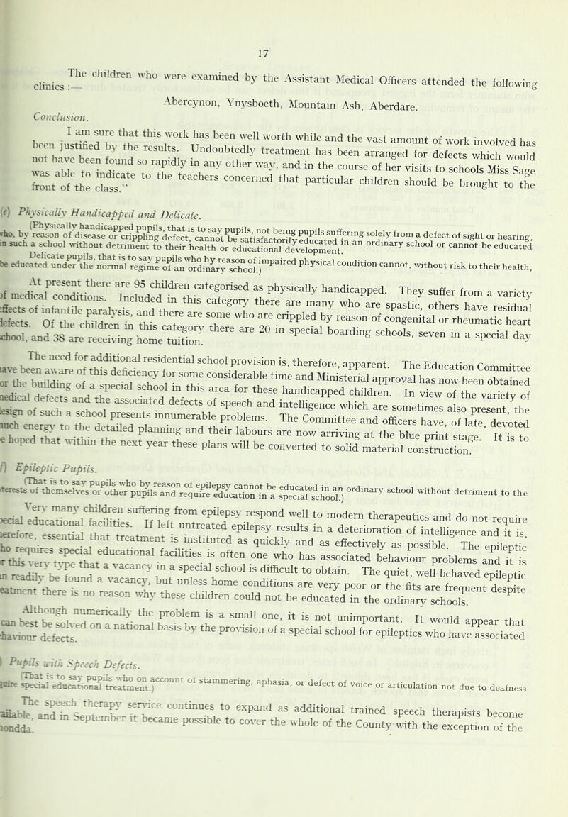 clinics examined by the Assistant Medical Officers attended the following Abercynon, \nysboeth, Mountain Ash, Aberdare. Conclusion. ^ the vast amount of work involved has cen justified by the results. Undoubtedl3' treatment has been arranged for defects which would not have been found so rapidly in any other way, and in the course of hL visitsTo schoot iSss Sale froi;.“onhe das?' If) Physically Handicapped and Delicate. -ho. 3.1e,y f,„„. a deto oi sigh, or hearing, in such a schcwl wthout detriment to their health or tie educate'd be educated under^lle iormaVrelirae oflr'ordiMrT physical condition cannot, without risk to their health, f present there are 9aS children categorised as physically handicapped. They suffer from a varietv T medical conditions. Included in this categor3. there are many whoTre spastic fleet's O The cfdd ■ congenital or rheumatic hlrt ^hand :i;Tre“ ^ seven m a special day The need for additional residential school provision is therefore annarent Tho rra +• n »'> ''-eir labours are now arriving at the blue .^rh?s aal w ,° f e hof^ tha, wuthin the next year these plans ,d„ be converted to solid^ater? eo„“„'  0 Epileptic Pupils. iterests of themselvesPorPoSirrTu’?iirand”rriTe eE speciS^hooT) without detriment to the leciallZaT^'TfT!'' respond well to modern therapeutics and do not require education^ facilities. If left untreated epilepsy results in a deterioration of intelli<rence and It is lerefore, essential that treatment is instituted as quickly and as effectivelv as ooTble Tho VT ““ o associatTLlCr ?^^ Ul readilv heT ^ ' ^aancy m a special school is difficult to obtain. The quiet, weh-behaved epileptic «.ret ,b '’““T e very poor or the fits are frequent desSe eatment there is no reason why these children could not be educated in the ordinary schools ^though n^erically the problem is a small one. it is not unimportant. It would appear that d^fe«; ^ =P‘Mics who haveTssocia? Pupils it ith Speech Defects. 1... SSii'eSiSSrijJSe” “““‘b!!. ^Pbiriia. or detect ol vo.ee or ariicul.tioo „o, due ,o dcaiuee, ^b?an'n^ WeX h?' “‘““7, become andda b'P'™*>e‘ ■' became possible to cover the whole of the County with the exception of the