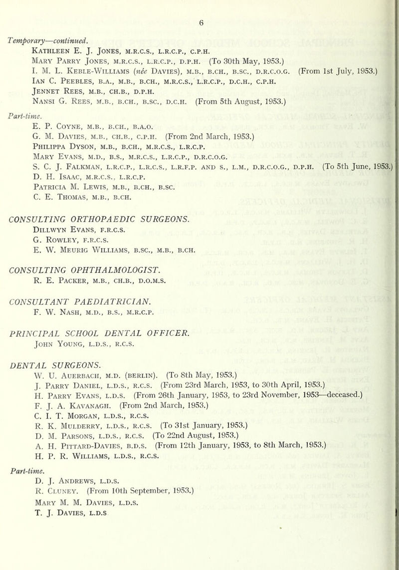 T emporary—continued. Kathleen E. J. Jones, m.r.c.s., l.r.c.p., c.p.h. Mary Parry Jones, m.r.c.s., l.r.c.p., d.p.h. (To 30th May, 1953.) I. M. L. Keble-Williams {nee Davies), m.b., b.ch., b.sc., d.r.c.o.g. (From 1st July, 1953.) Ian C. Peebles, b.a., m.b., b.ch., m.r.c.s., l.r.c.p., d.c.h., c.p.h. Jennet Rees, m.b., ch.b., d.p.h. Nansi G. Rees, m.b., b.ch., b.sc., d.c.h. (From 5th August, 1953.) Part-time. E. P. Coyne, m.b., b.ch., b.a.o. G. M. Davies, m.b., ch.b., c.p.h. (From 2nd March, 1953.) Philippa Dyson, m.b., b.ch., m.r.c.s., l.r.c.p. Mary Evans, m.d., b.s., m.r.c.s., l.r.c.p., d.r.c.o.g. S. C. J. Falkman, l.r.c.p., L.R.C.S., L.R.F.p. AND s., L.M., D.R.C.O.G., D.P.H. (To 5th June, 1953.) D. H. Isaac, m.r.c.s., l.r.c.p. Patricia M. Lewis, m.b., b.ch., b.sc. C. E. Thomas, m.b., b.ch. CONSULTING ORTHOPAEDIC SURGEONS. Dillwyn Evans, f.r.c.s. G. Rowley, f.r.c.s. E. W. Meurig Williams, b.sc., m.b., b.ch. CONSULTING OPHTHALMOLOGIST. R. E. Packer, m.b., ch.b., d.o.m.s. CONSULTANT PAEDIATRICIAN. F. W. Nash, m.d., b.s., m.r.c.p. PRINCIPAL SCHOOL DENTAL OFFICER. John Young, l.d.s., r.c.s. DENTAL SURGEONS. W. U. Auerbach, m.d. (berlin). (To 8th May, 1953.) J. Parry Daniel, l.d.s., r.c.s. (From 23rd March, 1953, to 30th April, 1953.) H. Parry Evans, l.d.s. (From 26th January, 1953, to 23rd November, 1953—deceased.) F. J. A. Kavanagh. (From 2nd March, 1953.) C. I. T. Morgan, l.d.s., r.c.s. R. K. Mulderry, l.d.s., r.c.s. (To 31st January, 1953.) D. M. Parsons, l.d.s., r.c.s. (To 22nd August, 1953.) A. H. Pittard-Davies, b.d.s. (From 12th January, 1953, to 8th March, 1953.) H. P. R. Williams, l.d.s., r.c.s. Part-time. D. J. Andrews, l.d.s. R. Cluney. (From 10th September, 1953.) Mary M. M. Davies, l.d.s. T. J. Davies, l.d.s