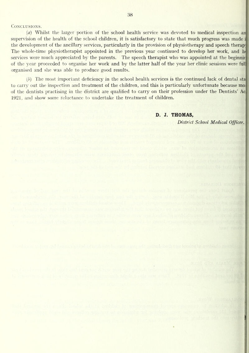 CONX'LUSIONS. (rt) Whilst the larger portion of the school health service was devoted to medical inspection an supervision of the health of the school children, it is satisfactory to state that much progress was made i the development of the ancillary services, particularly in the provision of physiotherapy and speech therap; The whole-time physiotherapist appointed in the previous year continued to develop her work, and h< services were much appreciated by the parents. The speech therapist who was appointed at the beginnir of the year proceeded to organise her work and by the latter half of the year her clinic sessions were full organised and she was able to produce good results. [b) The most important deficiency in the school health services is the continued lack of dental sta to carry out the inspection and treatment of the children, and this is particularly unfortunate because mo: of the dentists practising in the district are qualified to carry on their profession under the Dentists’ Ac 1921, and show some reluctance to undertake the treatment of children. D. J. THOMAS, District School Medical Officer.