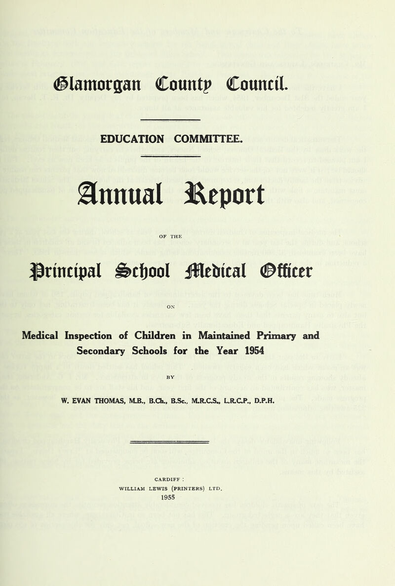 (Glamorgan Count? Council EDUCATION COMMITTEE. Annual t&eport OF THE principal ^cfjool jWebtcal (j^fficer OX Medical Inspection of Children in Maintained Primary and Secondary Schools for the Year 1954 BY W. EVAN THOMAS. M3., B.Ch., B.Sc., M.R.CS„ L.R.CP., D.P.H. CARDIFF : WILLIAM LEWIS (PRINTERS) LTD. 1955