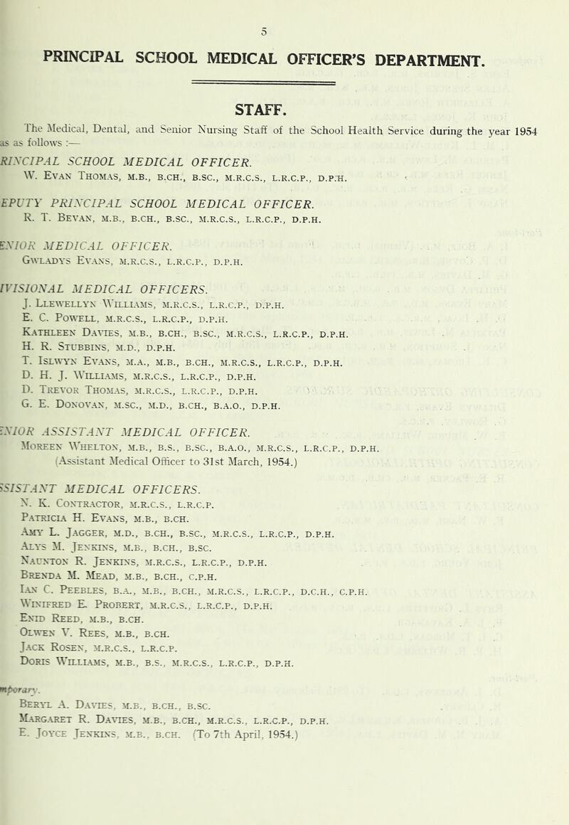 PRINCIPAL SCHOOL MEDICAL OFFICER’S DEPARTMENT. STAFF. Ihe Medical, Dental, and Senior Nursing Staff of the School Health Service during the year 1954 as as follows ;— RIXCIPAL SCHOOL MEDICAL OFFICER. W. Evan Thomas, m.b., b.ch., b.sc., m.r.c.s., l.r.c.p., d.p.h. ' EPUTY PRIXCIPAL SCHOOL MEDICAL OFFICER. R. T. Sevan, m.b., b.ch., b.sc., m.r.c.s., l.r.c.p., d.p.h. EXIOR MEDICAL OFFICER. Gwl.adys Ev.vns, .m.r.c.s., l.r.c.p., d.p.h. IVISIOXAL MEDICAL OFFICERS. J. Llewellyn Willl\ms, m.r.c.s., l.r.c.p., d.p.h. E. C. Powell, m.r.c.s., l.r.c.p., d.p.h. K. \thleen D.wies, m.b., b.ch., b.sc., m.r.c.s., l.r.c.p., d.p.h. H. R. StUBBINS, M.D., D.P.H. T. ISLWV'N Ev.ANS, M.A., M.B., B.CH., M.R.C.S., L.R.C.P., D.P.H. D. H. J. WiLLLAMS, M.R.C.S., L.R.C.P., D.P.H. D. Trevor Thomas, m.r.c.s., l.r.c.p., d.p.h. G. E. Donovan, m.sc., m.d., b.ch., b..a.o., d.p.h. IXIOR ASSISTAXT MEDICAL OFFICER. Moreen Whelton, m.b., b.s., b.sc., b.a.o., m.r.c.s., l.r.c.p., d.p.h. (Assistant Medical Officer to 31st March, 1954.) >SISTAXT MEDICAL OFFICERS. N. K. CONTR-VCTOR, M.R.C.S., L.R.C.P. P.A,TRICL\ H. Ev.ANS, m.b., b.ch. .\MY L. JaGGER, M.D., B.CH., B.SC., M.R.C.S., L.R.C.P., D.P.H. Alys M. Jenkins, m.b., b.ch., b.sc. N.aunton R. Jenkins, m.r.c.s., l.r.c.p., d.p.h. Brenda M. Me.ad, m.b., b.ch., c.p.h. I-AN C. Peebles, b.a., m.b., b.ch., m.r.c.s., l.r.c.p., d.c.h., c.p.h. Winifred E, Probert, m.r.c.s., l.r.c.p., d.p.h. Enid Reed, .m.b., b.ch. Olwen V. Rees, m.b., b.ch. J.ACK Rosen, m.r.c.s., l.r.c.p. Doris Willlams, m.b., b.s., m.r.c.s., l.r.c.p., d.p.h. mporarw Beryl A. D.AtTES, m.b., b.ch., b.sc. ^Larg.aret R. Daates, m.b., b.ch., m.r.c.s., l.r.c.p., d.p.h. E. Joyce Jenkins, m.b., b.ch. TTo 7th April, 1954.)