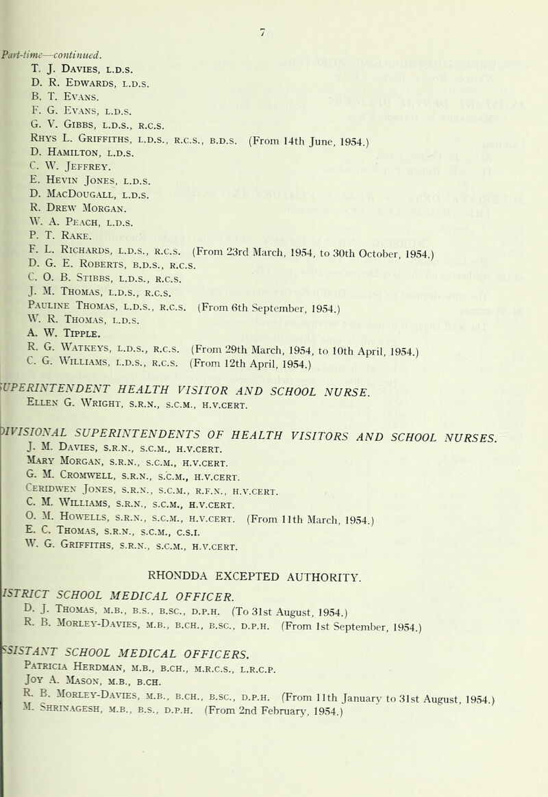 Part-time—continued. T. J. Davies, l.d.s. D. R. Edwards, l.d.s. B. T. Evans. F. G. Evans, l.d.s. G. V. Gibbs, l.d.s., r.c.s. Rhys L. Griffiths, l.d.s., r.c.s., b.d.s. (From 14th June, 1954.) D. Hamilton, l.d.s. C. W. Jeffrey. E. Kevin Jones, l.d.s. D. MacDougall, l.d.s. R. Drew Morgan. W. A. Peach, l.d.s. P. T. Rake. F. L. Richards, l.d.s., r.c.s. (From 23rd March, 1954, to 30th October, 1954.) D. G. E. Roberts, b.d.s., r.c.s. C. O. B. Stibbs, l.d.s., r.c.s. J. M. Thomas, l.d.s., r.c.s. Palline Thomas, l.d.s., r.c.s. (From 6th September, 1954.) \V. R. Thomas, l.d.s. A. W. Tipple, R. G. \\ ATKEYS, L.D.S., R.C.S. (From 29th March, 1954, to lOth April, 1954.) C. G. Williams, l.d.s., r.c.s. (From 12th April, 1954.) SUPERINTENDENT HEALTH VISITOR AND SCHOOL NURSE. Ellen G. Wright, s.r.n., s.c.m., h.v.cert. HVISIONAL SUPERINTENDENTS OF HEALTH VISITORS AND SCHOOL NURSES. J. M. D.WIES, s.r.n., S.C.M., H.V.CERT. M.ARY MoRG.AN, s.r.n., S.C.M., H.V.CERT. G. M. Cromwell, s.r.n., s.c.m., h.v.cert. Ceridwen Jones, s.r.n., s.c.m., r.f.n., h.v.cert. C. M. WlLLI.AMS, s.r.n., s.c.m., H.V.CERT. O. M. Howells, s.r.n., s.c.m., h.v.cert. (From 11th March, 1954.) E. C. Thomas, s.r.n., s.c.m., c.s.i. M. G. Griffiths, s.r.n., s.c.m., h.v.cert. RHONDDA EXCEPTED AUTHORITY. ISTRICT SCHOOL MEDICAL OFFICER. D. J. Tho>l\s, M.B., B.S., B.SC., D.p.H. (To 31st August, 1954.) R. B. Morley-Davies, m.b., b.ch., b.sc., d.p.h. (From 1st September, 1954.) ^SISTANT SCHOOL MEDICAL OFFICERS. P. \TRICIA HeRDMAN, m.b., B.CH., M.R.C.S., L.R.C.P. Joy a. W^son, m.b., b.ch. R. B. Morley-Davies, m.b., b.ch., b.sc., d.p.h. (From 11th January to 31st August, 1954.) M. bHRiNAGESH, M.B., B.S., D.P.H. (From 2nd February, 1954.)