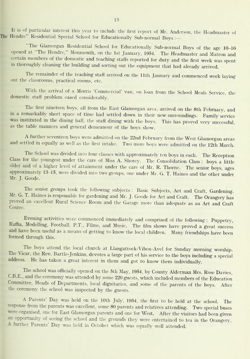 It IS of particular interest tliis ^-ear to include the first report of Mr. Anderson, the Headmaster of The Hendre” Residential Special School for Educationally Sub-normal Boys The Glamorgan Residential School for Educationally Sub-normal Boys of the age 10-16 opened at “The Hendre,” Monmouth, on the 1st January, 1954. The Headmaster and Matron and certain members of the domestic and teaching staffs reported for duty and the first week was spent in thorough!}' cleaning the building and sorting out the equipment that had already arrived. The remainder of the teaching staff arrived on the 11th January and commenced work laying out the classrooms, practical rooms, etc. With the arrival of a Morris ‘Commercial' Amn, on loan from the School Meals Service, the domestic staff problem eased considerably. The first nineteen boys, all from the East Glamorgan area, arrived on the 8th February, and in a remarkably short space of time had settled doAvm in their new surroundings. Family service AAas instituted in the dining hall, the staff dining with the boys. This has proved very successful, as the table maimers and general demeanour of the boys show. A further seA^enteen boys were admitted on the 22nd February from the West Glamorgan areas and settled in equall}'' as Avell as the first intake. Two more boys were admitted on the 12th March. The School was divided into four classes with approximately ten boys in each. The Reception Class for the youngest under the care of Miss A. Shorey. The Consolidation Class : boys a little older and of a lugher leA^el of attainment under the care of Mr. R. Thorne. The senior boys, ages approximately 13-15, were divided into two groups, one under Mr. G. T. Haines and the other under iNIr. J. Goode. The senior groups took the following subjects : Basic Subjects, Art and Craft, Gardening. Mr. G. T. Haines is responsible for gardening and Mr. J. Goode for Art and Craft. The Orangery has proA’-ed an excellent Rural Science Room and the Garage more than adequate as an Art and Craft Centre. Evemng actmties were commenced immediately and comprised of the following ; Puppetry, Raflfia, ModeUing, Football, P.T., Films, and Music. The film shows have proved a great success and have been useful as a means of getting to know the local children. Many friendships have been formed through this. The boAs attend the local church at Llangattock-\ ibon-Avel for Sunday morning worship. The ^ icar, the Rev. Bartle-Jenkins, devotes a large part of his service to the boys including a special address. He has taken a great interest in them and got to know them individually. The school was ofificiaUy opened on the 5th May, 1954, by County Alderman Mrs. Rose Davies, C.B.E., and the ceremony Avas attended by some 220 guests, which included members of the Education Committee, Heads of Departments, local dignitaries, and some of the parents of the boys. After the ceremony the school was inspected by the guests. A Parents’ Day was held on the 10th July, 1954, the first to be held at the school. The response from the parents was excellent, some 80 parents and relatives attending. Two special buses Avere organised, one for East Glamorgan parents and one for West. After the visitors had been given an opportumtA' of seeing the school and the grounds they Avere entertained to tea in the Orangery, further Parents’ Day Avas held in October Avhich was equally well attended.