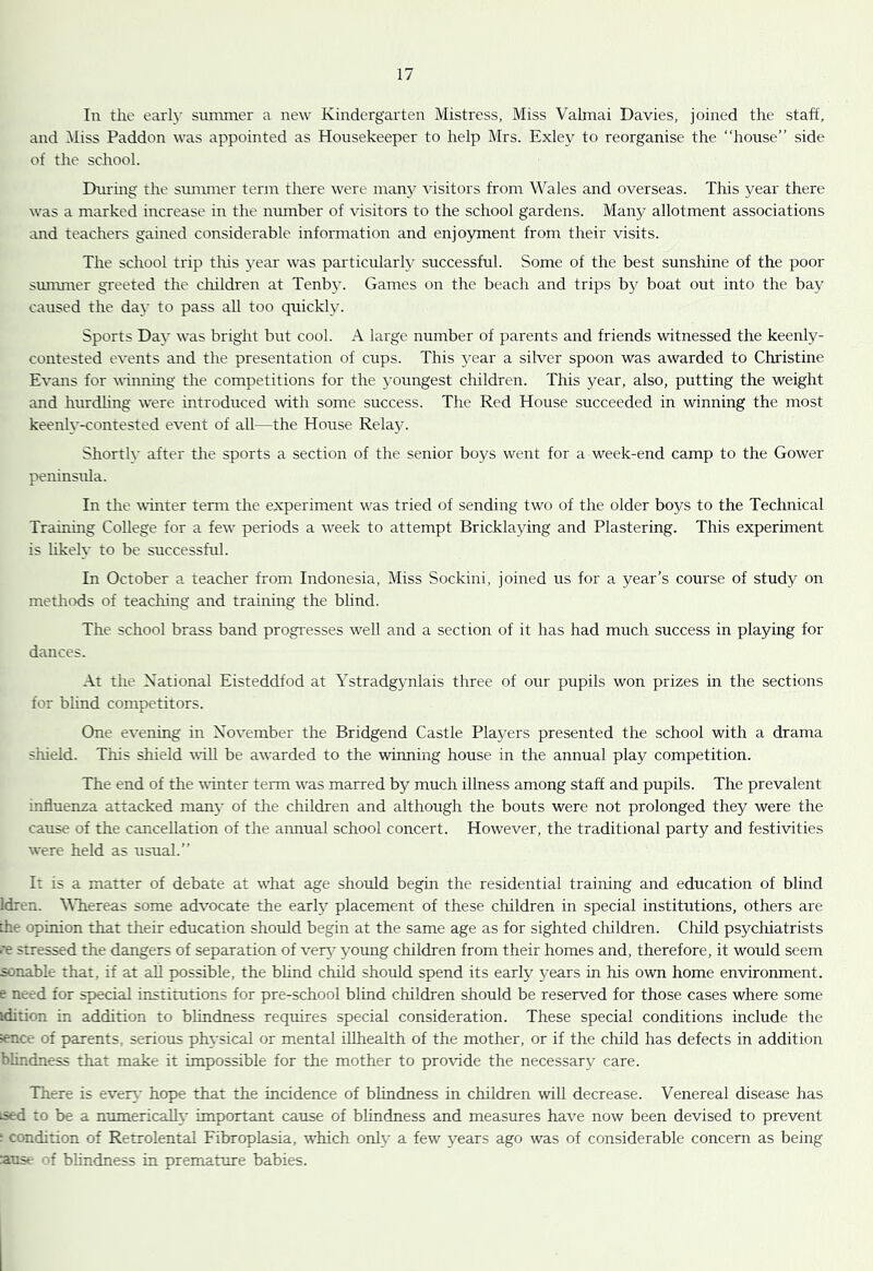 In the earl}' summer a new Kindergarten Mistress, Miss Valmai Davies, joined the staff, and Miss Paddon was appointed as Housekeeper to help Mrs. Exley to reorganise the “house” side of the school. Dm-ing the sumnrer term there were man5'’ -cisitors from Wales and overseas. This year there was a marked increase in the number of visitors to the school gardens. Many allotment associations and teachers gained considerable information and enjoyment from their visits. The school trip tliis ^^ar was particularly successful. Some of the best sunshine of the poor simmrer greeted the cliildren at Tenb}. Games on the beach and trips by boat out into the bay caused the day to pass all too quickly. Sports Day was bright but cool. A large number of parents and friends witnessed the keenly- contested events and the presentation of cups. This year a silver spoon was awarded to Christine Evans for winnuig the competitions for the j’oungest children. This year, also, putting the weight and hurdhng were introduced with some success. The Red House succeeded in winning the most keenly-contested event of all—the House Rela3^ Shortly- after the sports a section of the senior boys went for a week-end camp to the Gower peninsula. In the udnter term the experiment was tried of sending two of the older boys to the Technical Training College for a few periods a week to attempt Bricklaying and Plastering. This experiment is hkely to be successful. In October a teacher from Indonesia, Miss Sockini, joined us for a year’s course of study on methods of teaching and training the blind. The school brass band progresses well and a section of it has had much success in playing for dances. .A.t the National Eisteddfod at Ystradgymlais three of our pupils won prizes in the sections for blind competitors. One evening in November the Bridgend Castle Players presented the school with a drama shield. This shield will be awarded to the winning house in the annual play competition. The end of the winter term was marred by much illness among staff and pupils. The prevalent influenza attacked man}' of the children and although the bouts were not prolonged they were the cause of the cancellation of the annual school concert. However, the traditional party and festivities were held as usual.” It is a matter of debate at what age should begin the residential training and education of blind Idren. WTiereas some advocate the early placement of these children in special institutions, others are the opinion that their education should begin at the same age as for sighted children. Child psychiatrists re stressed the dangers of separation of ven, young children from their homes and, therefore, it would seem sonable that, if at all possible, the bhnd child should spend its early years in his own home environment, e need for special institutions for pre-school blind children should be reserved for those cases where some idition in addition to bhndness requires special consideration. These special conditions include the ^nce of parents, serious physical or mental iUhealth of the mother, or if the child has defects in addition blindness that make it impossible for the mother to protdde the necessary care. There is evert' hope that the incidence of blindness in children will decrease. Venereal disease has ised to be a numericaUt' important cause of bhndness and measures have now been devised to prevent ; condition of Retrolental Fibroplasia, which only a few years ago was of considerable concern as being ause of bhndness in premature babies.