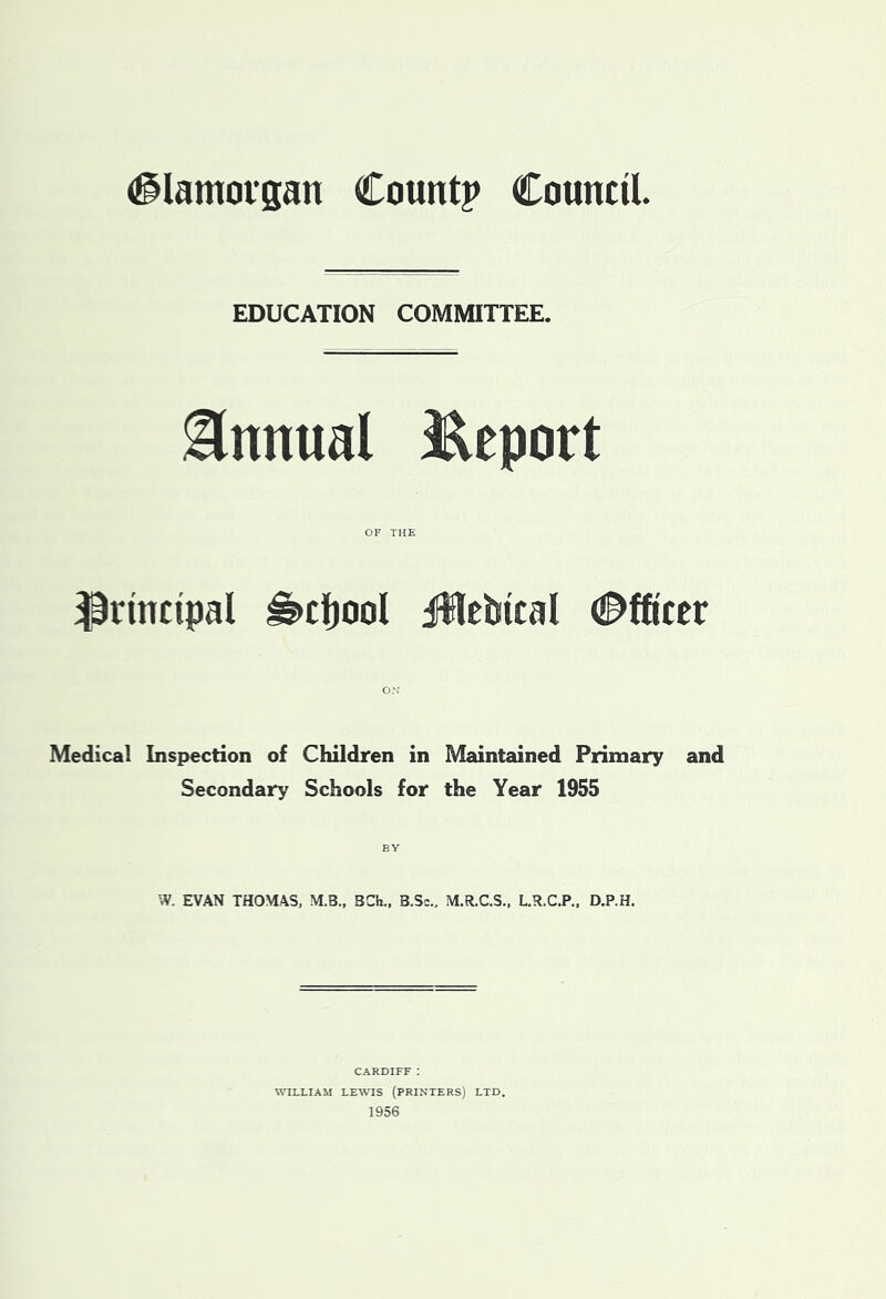 (Glamorgan Count? Council EDUCATION COMMITTEE. Annual Report principal i§>cl)oaI jUlelsical (Officer Medical Inspection of Children in Maintained Primary and Secondary Schools for the Year 1955 W. EVAN THOMAS, M.B., 3Ch., B.Sc., M.R.C.S., L.R.C.P., D.P.H, CARDIFF : WILLIAM LEWIS (PRINTERS) LTD. 1956