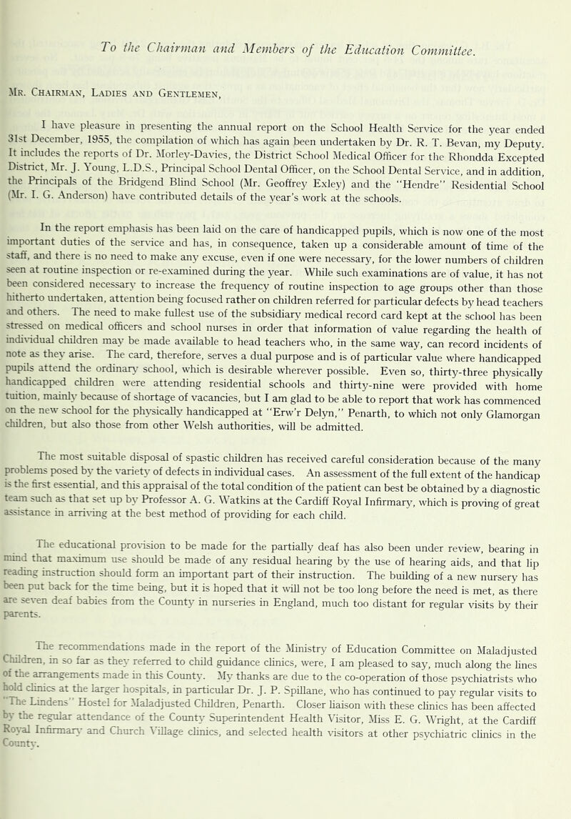 Mr. Chairman, Ladies and Gentlemen, I have pleasure in presenting the annual report on the School Health Service for the year ended 31st December, 1955, the compilation of which has again been undertaken by Dr. R. T. Bevan, my Deputy. It includes the reports of Dr. Morley-Davies, the District School Medical Officer for the Rhondda Excepted District, Mr. J. \ oung, L.D.S., Principal School Dental Officer, on the School Dental Service, and in addition, the Principals of the Bridgend Blind School (Mr. Geoffrey Exley) and the “Hendre” Residential School (Mr. I. G. Anderson) have contributed details of the year’s work at the schools. In the report emphasis has been laid on the care of handicapped pupils, which is now one of the most important duties of the service and has, in consequence, taken up a considerable amount of time of the staff, and there is no need to make any excuse, even if one were necessary, for the lower numbers of children seen at routine inspection or re-examined during the year. While such examinations are of value, it has not been considered necessary to increase the frequency of routine inspection to age groups other than those hitherto undertaken, attention being focused rather on children referred for particular defects by head teachers and others. The need to make fullest use of the subsidiary medical record card kept at the school has been stressed on medical officers and school nurses in order that information of value regarding the health of individual children may be made available to head teachers who, in the same way, can record incidents of note as they arise. The card, therefore, serves a dual purpose and is of particular value where handicapped pupils attend the ordinary school, which is desirable wherever possible. Even so, thirty-three physically handicapped children were attending residential schools and thirty-nine were provided with home tuition, mainly because of shortage of vacancies, but I am glad to be able to report that work has commenced on the new school for the physically handicapped at “Erw’r Delyn,” Penarth, to which not only Glamorgan children, but also those from other Welsh authorities, will be admitted. The most suitable disposal of spastic children has received careful consideration because of the many problems posed by the variety of defects in individual cases. An assessment of the full extent of the handicap is the first essential, and this appraisal of the total condition of the patient can best be obtained by a diagnostic team such as that set up by Professor A. G. Watkins at the Cardiff Royal Infirmary, which is proving of great assistance in arriving at the best method of providing for each child. f.ie educational provision to be made for the partially deaf has also been under review, bearing in mind that maximum use should be made of any residual hearing by the use of hearing aids, and that lip reading instruction should form an important part of their instruction. The building of a new nursery has been put back for the time being, but it is hoped that it will not be too long before the need is met, as there are seven deaf babies from the County in nurseries in England, much too distant for regular visits by their parents. The recommendations made in the report of the Ministry of Education Committee on Maladjusted Children, in so far as they referred to child guidance clinics, were, I am pleased to say, much along the lines of the arrangements made in this County. My thanks are due to the co-operation of those psychiatrists who hold clinics at the larger hospitals, in particular Dr. J. P. Spillane, who has continued to pay regular visits to 1 ne Lindens Hostel for Maladjusted Children, Penarth. Closer liaison with these clinics has been affected cy the regular attendance of the County Superintendent Health Visitor, Miss E. G. Wright, at the Cardiff Royal Infirmary and Church Village clinics, and selected health visitors at other psychiatric clinics in the Countv.