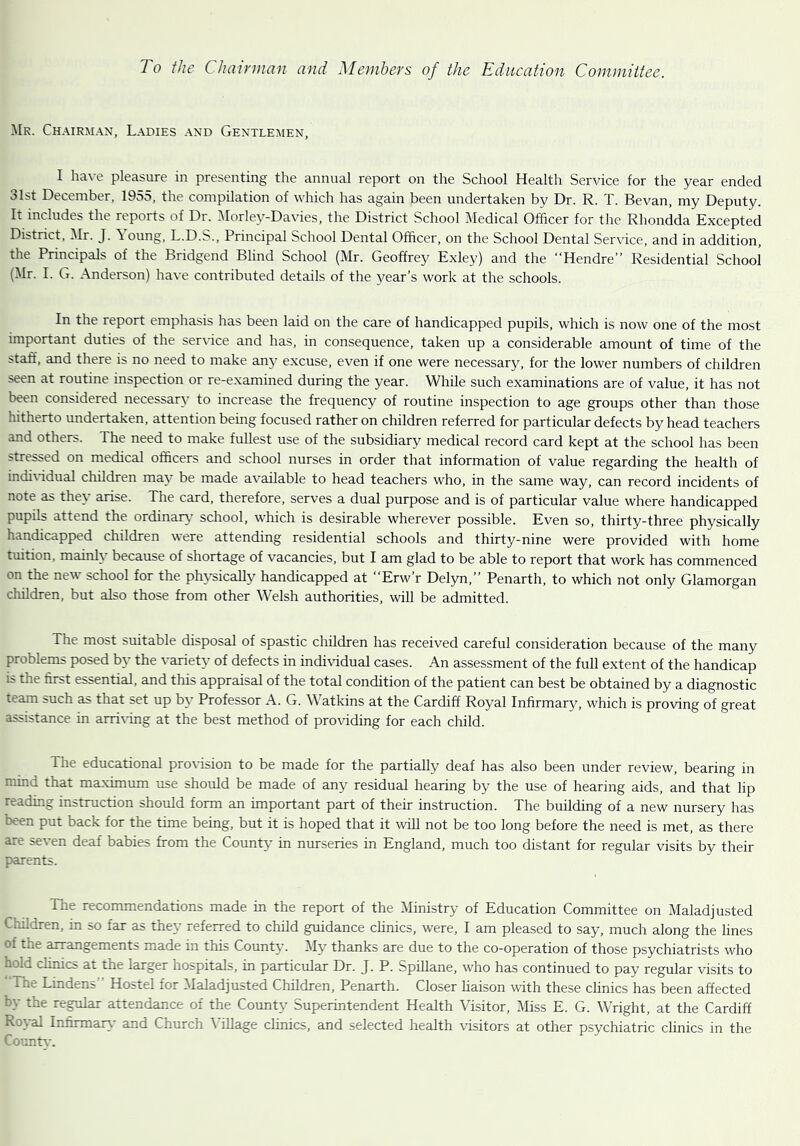 Mr. Chairman, Ladies and Gentlemen, I have pleasure in presenting the annual report on the School Health Service for the year ended 31st December, 1955, the compilation of which has again been undertaken by Dr. R. T. Bevan, my Deputy. It includes the reports of Dr. Morley-Davies, the District School Medical Officer for the Rhondda Excepted District, Mr. J. \ oung, L.D.S., Principal School Dental Officer, on the School Dental Service, and in addition, the Principals of the Bridgend Blind School (Mr. Geoffrey Exley) and the “Hendre” Residential School (Mr. I. G. Anderson) have contributed details of the year’s work at the schools. In the report emphasis has been laid on the care of handicapped pupils, which is now one of the most important duties of the service and has, in consequence, taken up a considerable amount of time of the staff, and there is no need to make any excuse, even if one were necessary, for the lower numbers of children seen at routine inspection or re-examined during the year. While such examinations are of value, it has not been considered necessary to increase the frequency of routine inspection to age groups other than those hitherto undertaken, attention being focused rather on children referred for particular defects by head teachers and others. The need to make fullest use of the subsidiary medical record card kept at the school has been stressed on medical officers and school nurses in order that information of value regarding the health of individual children may be made available to head teachers who, in the same way, can record incidents of note as they arise. The card, therefore, serves a dual purpose and is of particular value where handicapped pupils attend the ordinary school, which is desirable wherever possible. Even so, thirty-three physically handicapped children were attending residential schools and thirty-nine were provided with home tuition, mainly because of shortage of vacancies, but I am glad to be able to report that work has commenced on the new school for the physically handicapped at “Erw’r Delyn,” Penarth, to which not only Glamorgan children, but also those from other Welsh authorities, will be admitted. The most suitable disposal of spastic children has received careful consideration because of the many problems posed by the variety of defects in individual cases. An assessment of the full extent of the handicap is the first essential, and this appraisal of the total condition of the patient can best be obtained by a diagnostic team such as that set up by Professor A. G. Watkins at the Cardiff Royal Infirmary, which is proving of great assistance in arriving at the best method of providing for each child. The educational provision to be made for the partially deaf has also been under review, bearing in mind that maximum use should be made of any residual hearing by the use of hearing aids, and that lip . .ading instruction should form an important part of their instruction. The building of a new nursery has been put back for the time being, but it is hoped that it will not be too long before the need is met, as there are seven deaf babies from the County in nurseries in England, much too distant for regular visits by their parents. The recommendations made in the report of the Ministry of Education Committee on Maladjusted Children, in so far as they referred to child guidance clinics, were, I am pleased to say, much along the lines of tin arrangements made in this County. My thanks are due to the co-operation of those psychiatrists who hxd clinics at the larger hospitals, in particular Dr. J. P. Spillane, who has continued to pay regular visits to ' The Lindens” Hostel for Maladjusted Children, Penarth. Closer liaison with these clinics has been affected •~y the regular attendance of the County Superintendent Health Visitor, Miss E. G. Wright, at the Cardiff Rival Infirmary and Church Village clinics, and selected health visitors at other psychiatric clinics in the