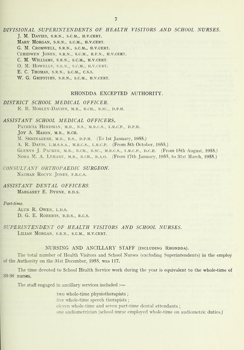 DIVISIONAL SUPERINTENDENTS OF HEALTH VISITORS AND SCHOOL NURSES. J. M. Davies, s.r.n., s.c.m., h.v.cert. Mary Morgan, s.r.n., s.c.m., h.v.cert. G. M. Cromwell, s.r.n., s.c.m., h.v.cert. Ceridwen Jones, s.r.n., s.c.m., r.f.n., h.v.cert. C. M. Williams, s.r.n., s.c.m., h.v.cert. O. M. Howells, s.r.n., s.c.m., h.v.cert. E. C. Thomas, s.r.n., s.c.m., c.s.i. W. G. Griffiths, s.r.n., s.c.m., h.v.cert. RHONDDA EXCEPTED AUTHORITY. DISTRICT SCHOOL MEDICAL OFFICER. R. B. Morley-Davies, m.b., b.ch., b.sc., d.p.h. ASSISTANT SCHOOL MEDICAL OFFICERS. Patricia Herdmax, m.b., b.s., m.r.c.s., l.r.c.p., d.p.h. Joy A. Mason, m.b., b.ch. M. Shrinagesh, m.b., b.s., d.p.h. (To 1st January, 1955.) A. R. Davis, l.m.s.s.a., m.r.c.s., l.r.c.p. (From 5th October, 1955.) Glenys J. Packer, m.b., b.ch., b.sc., m.r.c.s., l.r.c.p., d.c.h. (From 15th August, 1955.) Nora M. A. Lehane, m.b., b.ch., b.a.o. (From 17th January, 1955, to 31st March, 1955.) CONSULTANT ORTHOPAEDIC SURGEON. Nathan Rocyx Jones, f.r.c.s. ASSISTANT DENTAL OFFICERS. Margaret E. Byrne, b.d.s. Part-time. Alun R. Owen, l.d.s. D. G. E. Roberts, b.d.s., r.c.s. SUPERINTENDENT OF HEALTH VISITORS AND SCHOOL NURSES. Lilian Morgan, s.r.n., s.c.m., h.v.cert. NURSING AND ANCILLARY STAFF (including Rhondda). The total number of Health Visitors and School Nurses (excluding Superintendents) in the employ of the Authority on the 31st December, 1955, was 117. The time devoted to School Health Service work during the year is equivalent to the whole-time of 33-36 nurses. The staff engaged in ancillary services included :— two whole-time physiotherapists ; five whole-time speech therapists ; eleven whole-time and seven part-time dental attendants ; one audiometrician (school nurse employed whole-time on audiometric duties.)