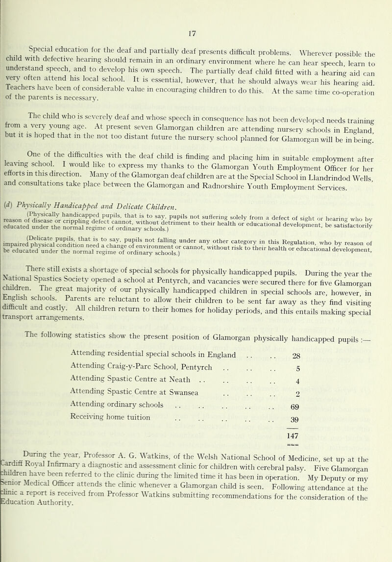 Special education for the deaf and partially deaf presents difficult problems. Wherever possible the child with defective hearing should remain in an ordinary environment where he can hear speech, learn to understand speech, and to develop his own speech. The partially deaf child fitted with a hearing aid can very often attend his local school. It is essential, however, that he should always wear his hearing aid. Teachers have been of considerable value in encouraging children to do this. At the same time co-operation of the parents is necessary. he child who is severely deaf and whose speech in consequence has not been developed needs training from a very young age. At present seven Glamorgan children are attending nursery schools in England, but it is hoped that m the not too distant future the nursery school planned for Glamorgan will be in being] One of the difficulties with the deaf child is finding and placing him in suitable employment after caving school. I would like to express my thanks to the Glamorgan Youth Employment Officer for her efforts in this direction. Many of the Glamorgan deaf children are at the Special School in Llandrindod Wells, and consultations take place between the Glamorgan and Radnorshire Youth Employment Services. (d) Physically Handicapped and Delicate Children. lP?.ys*CaUy handlcaPPed Pupils, that is to say, pupils not suffering solely from a defect of sight or hearing who bv Sated utLT.h ^1nf.'SCtPo“S;“ro,d,rlmenl “ ,h h“lth  There still exists a shortage of special schools for physically handicapped pupils. During the year the - ational ^pasties Society opened a school at Pentyrch, and vacancies were secured there for five Glamorgan children. The great majority of our physically handicapped children in special schools are, however in Enghsh schools. Parents are reluctant to allow their children to be sent far away as they find visiting i cult and costly. All children return to their homes for holiday periods, and this entails making special transport arrangements. The following statistics show the present position of Glamorgan physically handicapped pupils Attending residential special schools in England . . . . 28 Attending Craig-y-Parc School, Pentyrch 5 Attending Spastic Centre at Neath 4 Attending Spastic Centre at Swansea 2 Attending ordinary schools . . . . . . 09 Receiving home tuition 39 147 r year’ Professor A' G- Watkins, of the Welsh National School of Medicine, set up at the ardifl Royal Infirmary a diagnostic and assessment clinic for children with cerebral palsy. Five Glamorgan ffiildren have been referred to the clinic during the limited time it has been in operation. My Deputy or my senior Medical Officer attends the clinic whenever a Glamorgan child is seen. Following attendance at the :muc a report is received from Professor Watkins submitting recommendations for the consideration of the education Authoritv.