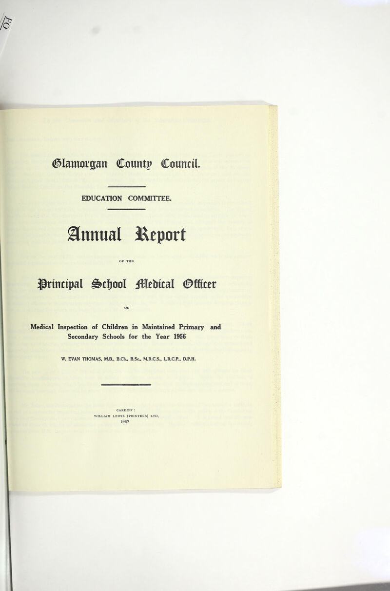 #Iamovgan Count? Council. EDUCATION COMMITTEE. ilnnual Report OF THE principal ^cljool iUcUical d^fticer ON Medical Inspection of Children in Maintained Primary and Secondary Schools for the Year 1956 W. EVAN THOMAS, M.B., B.Ch., B.Sc., M.R.C.S., LR.C.P., D.P.H. CARDIFF : WILLIAM LEWIS (PRINTERS) LTD. 1957