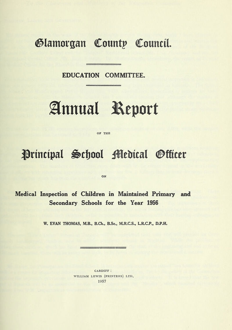 EDUCATION COMMITTEE. Annual JReport OF THE principal ^ctjool illctiical <2^fficcr ON Medical Inspection of Children in Maintained Primary and Secondary Schools for the Year 1956 W. EVAN THOMAS, M.B., B.Ch., B.Sc., M.R.C.S., L.R.C.P., D.P.H. CARDIFF : WILLIAM LEWIS (PRINTERS) LTD. 1957