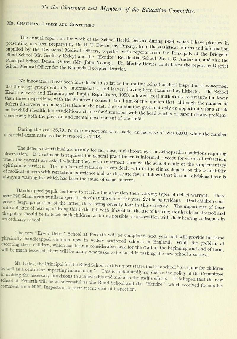 To the Chainnan and Memben of the Education Committee. Mr. Chairman, Ladies and Gentlemen. presently !rbee~ d b .rVV^ Health Service during 1956, which I have pleasure in supplied bv the DbSonaUMcal OfliLf t 'r T*'' =>'> information BUnd School (Mr. GeXt Exlertta^^^^^^^ reports from the Principals of the Bridgend Principal School Dental Officer (Mr John Youne) n ^ ^^so the School Medical Officer for the ZddfE.xcepte7Dis. of special examinltioJilSo^L^^^^^^^^^  ^^e number rp=Si=S=zBH^ s5=E5ES“iHEtSSS?~™