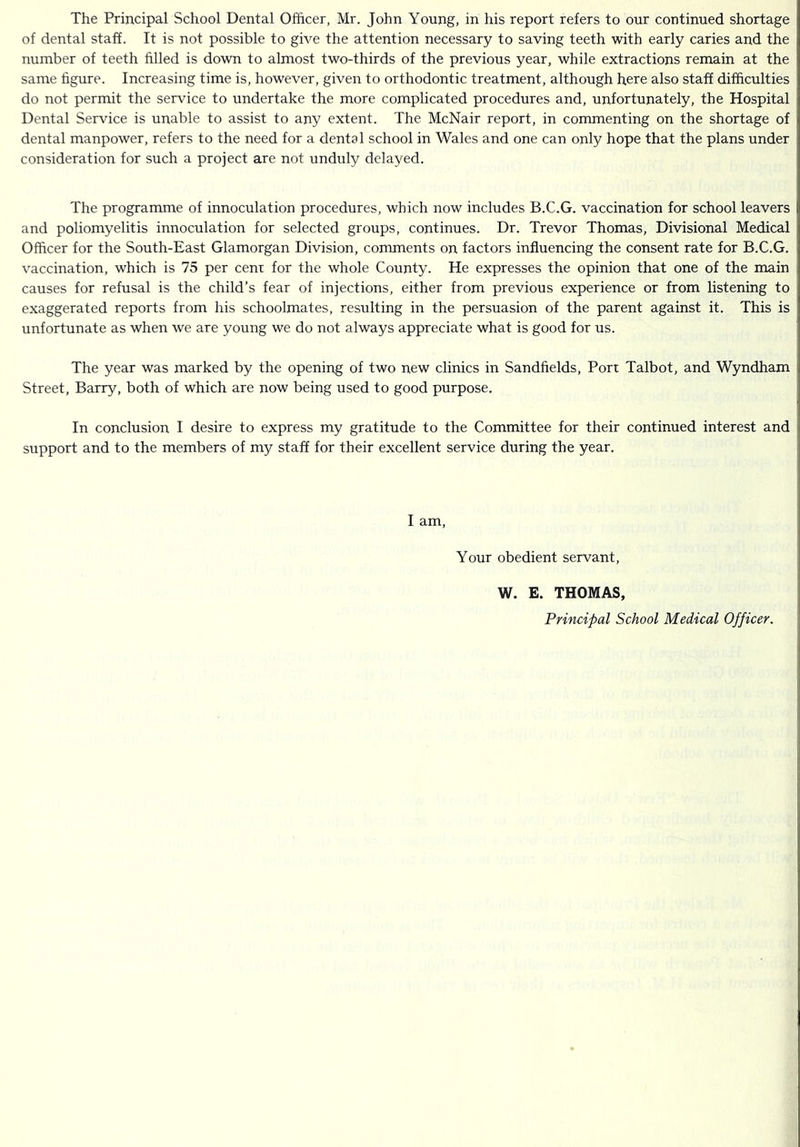 The Principal School Dental Officer, Mr. John Young, in his report refers to our continued shortage of dental staff. It is not possible to give the attention necessary to saving teeth with early caries and the number of teeth filled is down to almost two-thirds of the previous year, while extractions remain at the same figure. Increasing time is, however, given to orthodontic treatment, although here also staff difficulties do not permit the service to undertake the more complicated procedures and, unfortunately, the Hospital Dental Service is unable to assist to any extent. The McNair report, in commenting on the shortage of dental manpower, refers to the need for a dental school in Wales and one can only hope that the plans under consideration for such a project are not unduly delayed. The programme of innoculation procedures, which now includes B.C.G. vaccination for school leavers and poliomyelitis innoculation for selected groups, continues. Dr. Trevor Thomas, Divisional Medical Officer for the South-East Glamorgan Division, comments on factors influencing the consent rate for B.C.G. vaccination, which is 75 per cent for the whole County. He expresses the opinion that one of the main causes for refusal is the child’s fear of injections, either from previous experience or from listening to exaggerated reports from his schoolmates, resulting in the persuasion of the parent against it. This is unfortunate as when we are young we do not always appreciate what is good for us. The year was marked by the opening of two new clinics in Sandfields, Port Talbot, and Wyndham Street, Barry, both of which are now being used to good purpose. In conclusion I desire to express my gratitude to the Committee for their continued interest and support and to the members of my staff for their excellent service during the year. I am. Your obedient servant, W. E. THOMAS, Principal School Medical Officer.