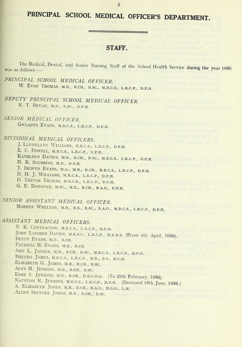 PRINCIPAL SCHOOL MEDICAL OFFICER’S DEPARTMENT. STAFF. was the year 1956 PRINCIPAL SCHOOL MEDICAL OFFICER. \\. Evan Thomas, m.b., b.ch., b.sc., m.r.c.s., l.r.c.p., d.p.h. DEPUTY PRINCIPAL SCHOOL MEDICAL OFFICER. R. T. BeVAN, M.D., B.sc., D.P.H. SENIOR MEDICAL OFFICER. Gwladys Ev.\ns, m.r.c.s., l.r.c.p., d.p.h. DIVISIONAL MEDICAL OFFICERS. J. Lle\\ell\n illi.\ms, m.r.c.s., l.r.c.p., d.p.h. E. C. Powell, m.r.c.s., l.r.c.p., d.p.h. Kathleen Davies, m.b., b.ch., b.sc., m.r.c.s., l.r.c.p., d.p.h. H. R. StuBBINS, M.D., D.P.H. T. IsLWWN Evans, m.a., m.b., b.ch., m.r.c.s., l.r.c.p., d.p.h. D. H. J. Williams, m.r.c.s., l.r.c.p., d.p.h. D. Trevor Thomas, m.r.c.s., l.r.c.p., d.p.h. G. E. Donovan, m.sc., m.d., b.ch., b.a.o., d.p.h. iiEMOR ASSISTANT MEDICAL OFFICER. Moreen Whelton, m.b., b.s., b.sc., b.a.o., m.r.c.s., l.r.c.p., d.p.h. .■iSSISTANT MEDICAL OFFICERS. X. K. Contractor, m.r.c.s., l.r.c.p., d.p.h. John L.\timer Davies, m.r.s.c., l.r.c.p., m.b.b.s. (From 4th April, 1956). Betty Ev.ans, m.b., b.ch. Patricia H. Evans, m.b., b.ch. Ain L. JaGGER, M.D., B.CH., B.sc., M.R.C.S., L.R.C.P., D.P.H. Brenda Jaaies, m.r.c.s., l.r.c.p., m.b., b.s., d.c.h. Elizabeth G. Jaaies, m.b., b.ch., b.sc. Alys M. Jenkins, m.b., b.ch., b.sc. Esim S. Jenkins, m.b., b.ch., d.r.c.o.g. (To 29th February, 1956). Xal^-ton R. Jenkins, m.r.c.s., l.r.c.p., d.p.h. (Deceased 18th June, 1956) A. Elizabeth Jones, m.b., b.ch., b.a.o., d.g.o., l.m. Allen Spencer Jones, m.b., b.ch., b.sc.