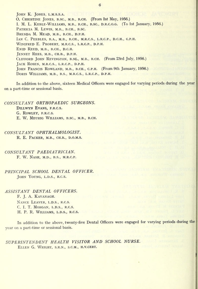 John K. Jones, l.m.s.s.a. 0. Christine Jones, b.sc., m.b., b,ch. (From 1st May, 1956.) 1. M. L. Keble-Williams, m.b., b.ch., b.sc., d.r.c.o.g. (To 1st January, 1956.) Patricia M. Lewis, m.b., b.ch., b.sc. Brenda M. Mead, m.b., b.ch., d.p.h. Ian C. Peebles, b.a., m.b., b.ch., m.r.c.s., l.r.c.p., d.c.h., c.p.h. Winifred E. Probert, m.r.c.s., l.r.c.p., d.p.h. Enid Reed, m.b., b.ch., d.c.h. Jennet Rees, m.b., ch.b., d.p.h. Clifford John Revington, b.sc., m.b., b.ch. (From 23rd July, 1956.) Jack Rosen, m.r.c.s., l.r.c.p., d.p.h. John Francis Rowland, m.b., b.ch., c.p.h. (From 9th January, 1956.) Doris Williams, m.b., b.s., m.r.c.s., l.r.c.p., d.p.h. In addition to the above, sixteen Medical Officers were engaged for varying periods during the year on a part-time or sessional basis. CONSULTANT ORTHOPAEDIC SURGEONS. Dillwyn Evans, f.r.c.s. G. Rowley, f.r.c.s. E. W. Meurig Williams, b.sc., m.b., b.ch. CONSULTANT OPHTHALMOLOGIST. R. E. Packer, m.b., ch.b., d.o.m.s. CONSULTANT PAEDIATRICIAN. F. W. Nash, m.d., b.s., m.r.c.p. PRINCIPAL SCHOOL DENTAL OFFICER. John Young, l.d.s., r.c.s. ASSISTANT DENTAL OFFICERS. F. J. A. Kavanagh. N.\nce Leaver, l.d.s., r.c.s. C. I. T. Morgan, l.d.s., r.c.s. H. P. R. Williams, l.d.s., r.c.s. In addition to the above, twenty-five Dental Officers were engaged for varying periods during the year on a part-time or sessional basis. SUPERINTENDENT HEALTH VISITOR AND SCHOOL NURSE. Ellen G. Wright, s.r.n., s.c.m., h.v.cert.