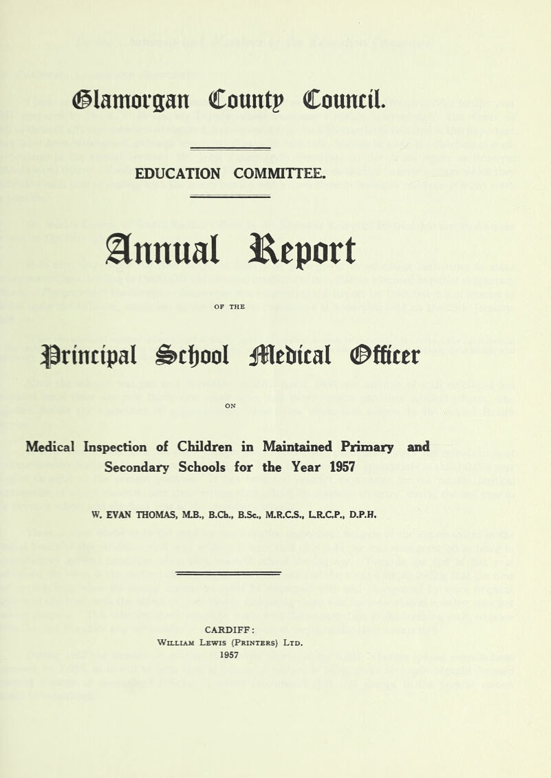 (Glamorgan Count? Council EDUCATION COMMITTEE. Annual Report OF THE principal is>cf)ool iHebtcal (Officer Medical Inspection of Children in Maintained Primary and Secondary Schools for the Year 1957 W. EVAN THOMAS, MJJ., B.Ch„ B.Sc., M.R.C.S., L.R.C.P., D.P.H. CARDIFF: William Lewis (Printers) Ltd. 1957