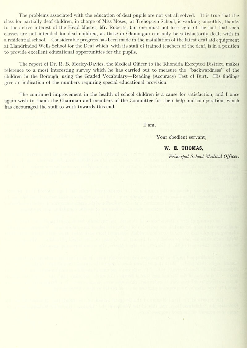 The problems associated with the education of deaf pupils are not yet all solved. It is true that the class for partially deaf children, in charge of Miss Moses, at Trehopcyn School, is working smoothly, thanks to the active interest of the Head Master, Mr. Roberts, but one must not lose sight of the fact that such classes are not intended for deaf children, as these in Glamorgan can only be satisfactorily dealt with in a residential school. Considerable progress has been made in the installation of the latest deaf aid equipment at Llandrindod Wells School for the Deaf which, with its staff of trained teachers of the deaf, is in a position to provide excellent educational opportunities for the pupils. The report of Dr. R. B. Morley-Davies, the Medical Officer to the Rhondda Excepted District, makes reference to a most interesting survey which he has carried out to measure the “backwardness” of the children in the Borough, using the Graded Vocabulary^—Reading (Accuracy) Test of Burt. His findings give an indication of the numbers requiring special educational provision. The continued improvement in the health of school children is a cause for satisfaction, and I once again wish to thank the Chairman and members of the Committee for their help and co-operation, which has encouraged the staff to work towards this end. I am, Your obedient servant, W. E. THOMAS, Principal School Medical Officer.