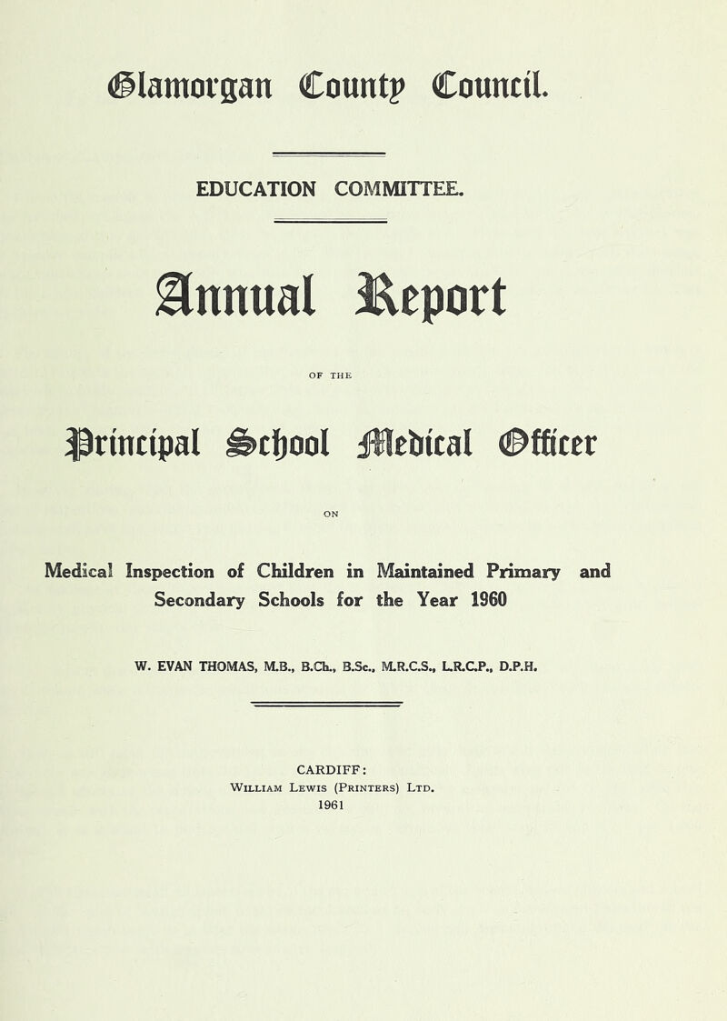 (glamoigan Count? Council EDUCATION COMMITTEE. Annual J&eport OF THE principal ^cljool jHeitical (Officer ON Medical Inspection of Children in Maintained Primary and Secondary Schools for the Year 1960 W. EVAN THOMAS, M.B., B.Ch., B.Sc.. M,R,C.S., LR.CP., D.P.H. CARDIFF: William Lewis (Printers) Ltd. 1961