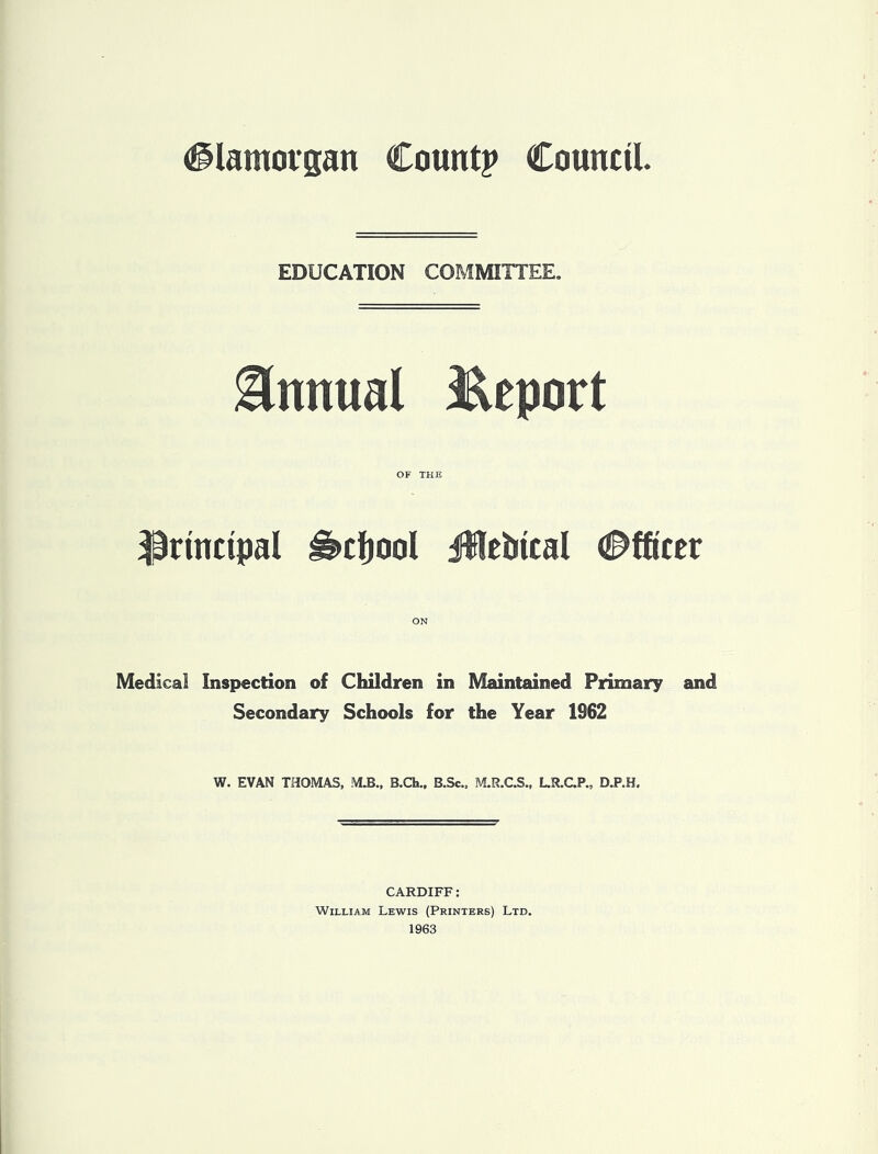 (glamovgan Count? Council EDUCATION COMMITTEE, Snnual l^eport OF THE principal ^cfjool Jlebtcal Officer Medical Inspection of Children in Maintained Primary and Secondary Schools for the Year 1962 W. EVAN THOMAS, MJB., B.Ch., B.Sc., M.R.C.S., LR.CP., CARDIFF: William Lewis (Printers) Ltd. 1963