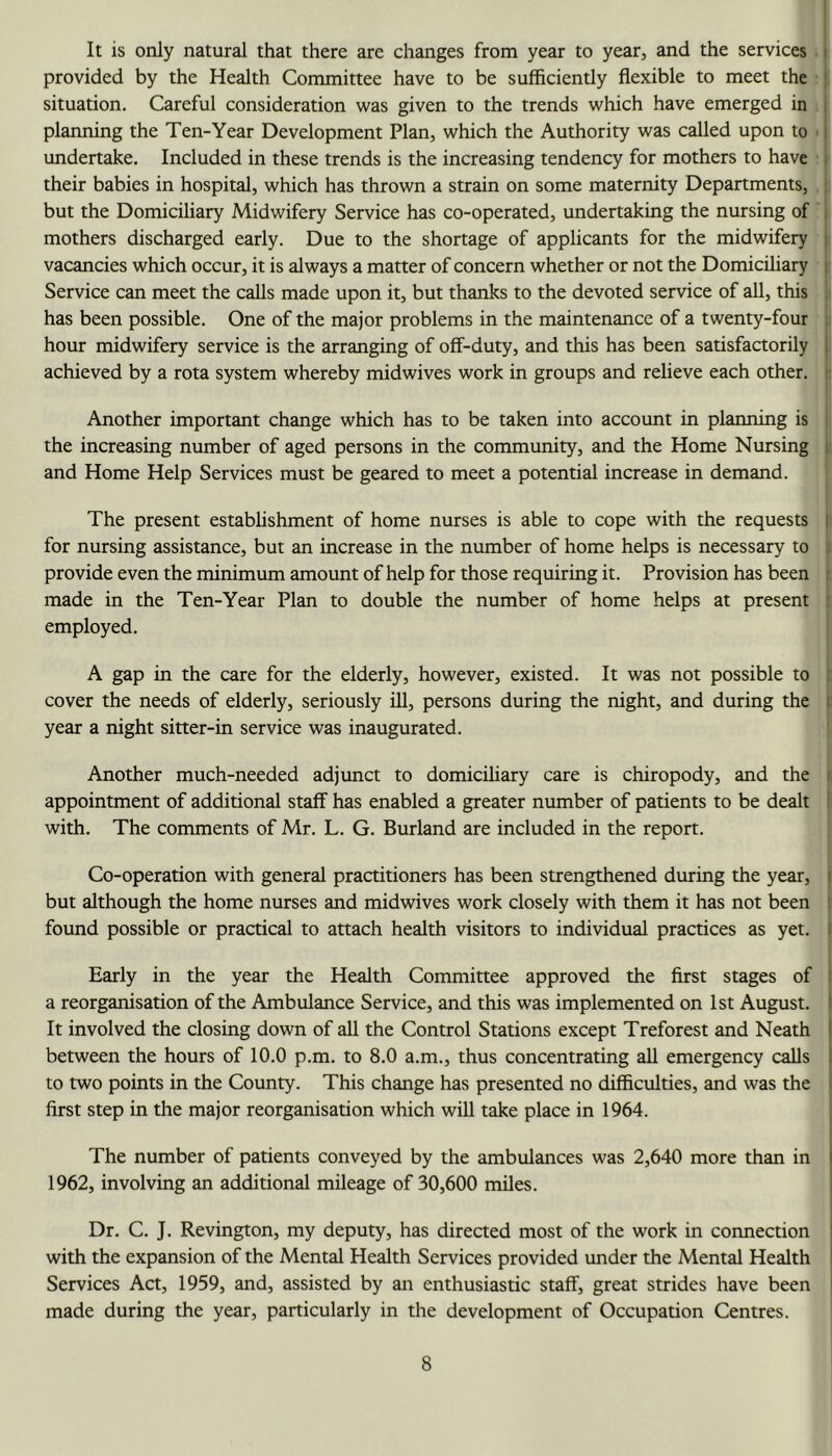 It is only natural that there are changes from year to year, and the services • provided by the Health Committee have to be sufficiently flexible to meet the situation. Careful consideration was given to the trends which have emerged in planning the Ten-Year Development Plan, which the Authority was called upon to ■ undertake. Included in these trends is the increasing tendency for mothers to have ■ their babies in hospital, which has thrown a strain on some maternity Departments, but the Domiciliary Midwifery Service has co-operated, undertaking the nursing of mothers discharged early. Due to the shortage of applicants for the midwifery i vacancies which occur, it is always a matter of concern whether or not the Domiciliary Service can meet the calls made upon it, but thanks to the devoted service of all, this i has been possible. One of the major problems in the maintenance of a twenty-four i hour midwifery service is the arranging of off-duty, and this has been satisfactorily achieved by a rota system whereby midwives work in groups and relieve each other. i Another important change which has to be taken into account in planning is the increasing number of aged persons in the community, and the Home Nursing |i and Home Help Services must be geared to meet a potential increase in demand. ' The present establishment of home nurses is able to cope with the requests )i for nursing assistance, but an increase in the number of home helps is necessary to i provide even the minimum amount of help for those requiring it. Provision has been ; made in the Ten-Year Plan to double the number of home helps at present employed. A gap in the care for the elderly, however, existed. It was not possible to cover the needs of elderly, seriously ill, persons during the night, and during the ii year a night sitter-in service was inaugurated. I Another much-needed adjunct to domicihary care is chiropody, and the n appointment of additional staff has enabled a greater number of patients to be dealt |i with. The comments of Mr. L. G. Borland are included in the report. ‘ ) Co-operation with general practitioners has been strengthened during the year, | but although the home nurses and midwives work closely with them it has not been j found possible or practical to attach health visitors to individual practices as yet. I I Early in the year the Health Committee approved the first stages of a reorganisation of the Ambulance Service, and this was implemented on 1st August. It involved the closing down of all the Control Stations except Treforest and Neath between the hours of 10.0 p.m. to 8.0 a.m., thus concentrating all emergency calls to two points in the County. This change has presented no difficulties, and was the first step in the major reorganisation which will take place in 1964. The number of patients conveyed by the ambulances was 2,640 more than in 1962, involving an additional mileage of 30,600 miles. Dr. C. J. Revington, my deputy, has directed most of the work in connection with the expansion of the Mental Health Services provided under the Mental Health Services Act, 1959, and, assisted by an enthusiastic staff, great strides have been made during the year, particularly in the development of Occupation Centres.
