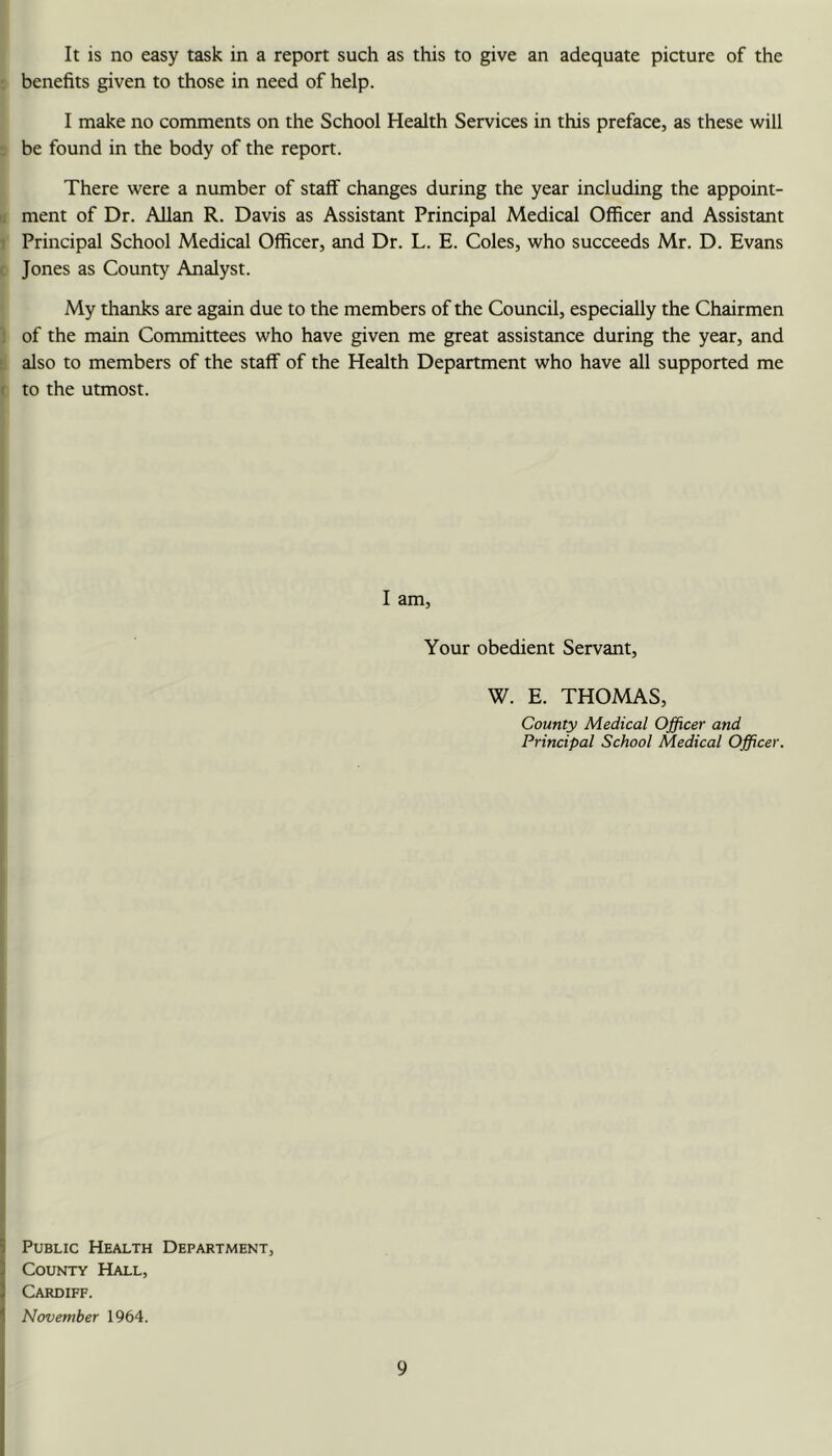 It is no easy task in a report such as this to give an adequate picture of the I benefits given to those in need of help. I make no comments on the School Health Services in this preface, as these will . be found in the body of the report. There were a number of staff changes during the year including the appoint- II ment of Dr. Allan R. Davis as Assistant Principal Medical Officer and Assistant 1 Principal School Medical Officer, and Dr. L. E. Coles, who succeeds Mr. D. Evans ( Jones as County Analyst. My thanks are again due to the members of the Council, especially the Chairmen of the main Committees who have given me great assistance during the year, and ' also to members of the staff of the Health Department who have all supported me ( to the utmost. I am. Your obedient Servant, W. E. THOMAS, County Medical Officer and Principal School Medical Officer. 1 Public Health Department, 3 County Hall, ] Cardiff. 1 November 1964.