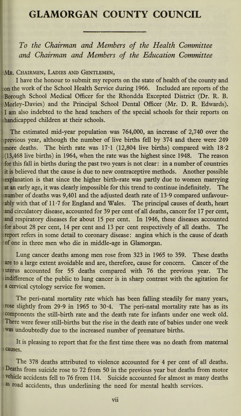 To the Chairman and Members of the Health Committee and Chairman and Members of the Education Committee Mr. Chairmen, Ladies and Gentlemen, I have the honour to submit my reports on the state of health of the county and on the work of the School Health Service during 1966. Included are reports of the Borough School Medical Officer for the Rhondda Excepted District (Dr. R. B. Morley-Davies) and the Principal School Dental Officer (Mr. D. R. Edwards). I am also indebted to the head teachers of the special schools for their reports on I handicapped children at their schools. The estimated mid-year population was 764,000, an increase of 2,740 over the previous year, although the number of live births fell by 374 and there were 249 ;more deaths. The biith rate was 17T (12,804 live births) compared with 18-2 (13,468 live births) in 1964, when the rate was the highest since 1948. The reason for this fall in births during the past two years is not clear: in a number of countries . it is beheved that the cause is due to new contraceptive methods. Another possible explanation is that since the higher birth-rate was partly due to women marrying at an early age, it was clearly impossible for this trend to continue indefinitely. The i number of deaths was 9,401 and the adjusted death rate of 13-9 compared unfavour- - ably with that of 11 - 7 for England and Wales. The principal causes of death, heart and circulatory disease, accounted for 39 per cent of all deaths, cancer for 17 per cent, and respiratory diseases for about 15 per cent. In 1946, these diseases accounted for about 28 per cent, 14 per cent and 13 per cent respectively of all deaths. The report refers in some detail to coronary disease: angina which is the cause of death of one in three men who die in middle-age in Glamorgan. Lung cancer deaths among men rose from 323 in 1965 to 359. These deaths are to a large extent avoidable and are, therefore, cause for concern. Cancer of the ' uterus accounted for 55 deaths compared with 76 the previous year. The indifference of the public to limg cancer is in sharp contrast with the agitation for a cervical cytology service for women. The peri-natal mortality rate which has been falling steadily for many years, rose slightly from 29-9 in 1965 to 30-4. The peri-natal mortality rate has as its components the still-birth rate and the death rate for infants under one week old. There were fewer still-births but the rise in the death rate of babies under one week was undoubtedly due to the increased number of premature births. It is pleasing to report that for the first time there was no death from maternal causes. The 378 deaths attributed to violence accounted for 4 per cent of all deaths. Deaths from suicide rose to 72 from 50 in the previous year but deaths from motor vehicle accidents fell to 76 from 114. Suicide accounted for almost as many deaths ^ road accidents, thus underlining the need for mental health services.