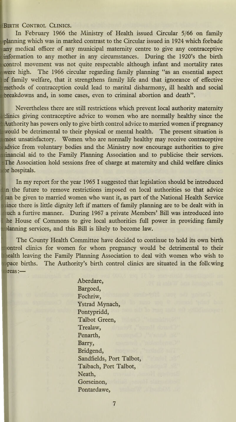 rBiRTH Control Clinics. In February 1966 the Ministry of Health issued Circular 5/66 on family I'planning which was in marked contrast to the Circular issued in 1924 which forbade ^any medical officer of any municipal maternity centre to give any contraceptive ■ information to any mother in any circumstances. During the 1920’s the birth R control movement w'as not quite respectable although infant and mortality rates if were high. The 1966 circular regarding family planning “as an essential aspect ^ of family welfare, that it strengthens family life and that ignorance of effective Ij methods of contraception could lead to marital disharmony, ill health and social i’.breakdowns and, in some cases, even to criminal abortion and death”. V I Nevertheless there are still restrictions which prevent local authority maternity V-linics giving contraceptive advice to women who are normally healthy since the ^Authority has powers only to give birth control advice to married women if pregnancy St'vould be detrimental to their physical or mental health. The present situation is imost unsatisfactory. Women who are normally healthy may receive contraceptive ^advice from voluntary bodies and the Ministry now encourage authorities to give ®nnancial aid to the Family Planning Association and to publicise their services. {The Association hold sessions free of charge at maternity and child welfare clinics jcbr hospitals. In my report for the year 1965 I suggested that legislation should be introduced itn the future to remove restrictions imposed on local authorities so that advice I can be given to married women who want it, as part of the National Health Service stince there is little dignity left if matters of family plaiming are to be dealt with in f,:uch a furtive manner. During 1967 a private Members’ BUI was introduced into I he House of Commons to give local authorities full power in providing famUy tttnlanning services, and this BUI is likely to become law. The County Health Committee have decided to continue to hold its own birth itJTontrol clinics for women for whom pregnancy would be detrimental to their iJliealth leaving the Family Planning Association to deal with women who wish to »pace births. The Authority’s birth control clinics are situated in the following eareas:— Aberdare, Bargoed, Fochriw, Ystrad Mynach, Pontypridd, Talbot Green, Trealaw, Penarth, Barry, Bridgend, Sandfields, Port Talbot, Taibach, Port Talbot, Neath, Gorseinon, Pontardawe,