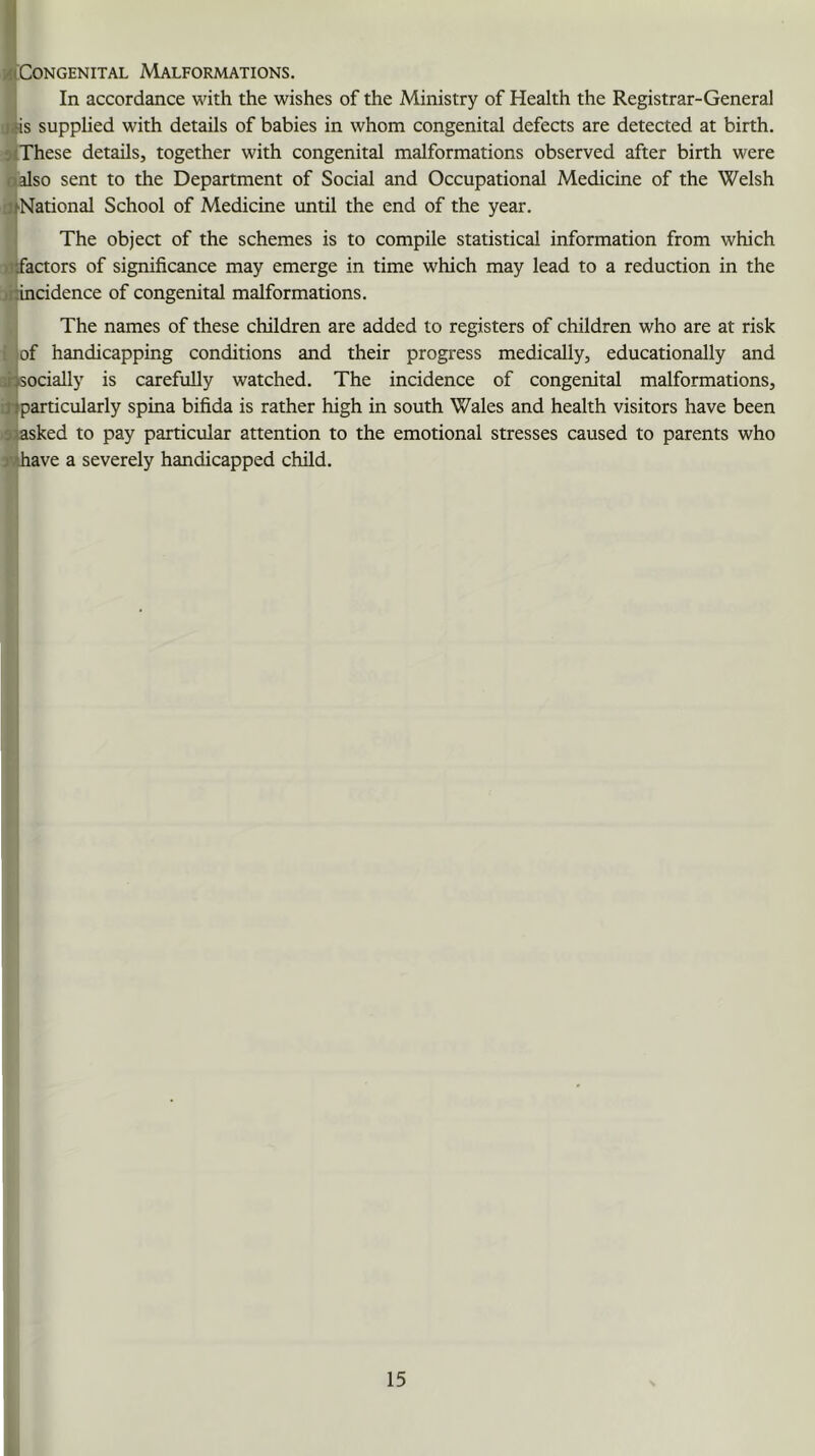 /(‘Congenital Malformations. In accordance with the wishes of the Ministry of Health the Registrar-General liis supplied with details of babies in whom congenital defects are detected at birth. c-(These details, together with congenital malformations observed after birth were aalso sent to the Department of Social and Occupational Medicine of the Welsh j^National School of Medicine until the end of the year. The object of the schemes is to compile statistical information from which )iifactors of significance may emerge in time which may lead to a reduction in the >rHncidence of congenital malformations. The names of these children are added to registers of children who are at risk i iof handicapping conditions and their progress medically, educationally and -f is carefully watched. The incidence of congenital malformations. Jlparticularly spina bifida is rather high in south Wales and health visitors have been saasked to pay particular attention to the emotional stresses caused to parents who jMhave a severely handicapped child.