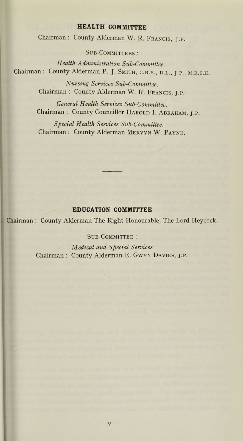 HEALTH COMMITTEE Chairman : County Alderman W. R. Francis, j.p. Sub-Committees : Health Administration Sub-Committee. Chairman : County Alderman P. J. Smith, c.b.e., d.l., j.p., m.r.s.h. Nursing Services Sub-Committee. Chairman : County Alderman W. R. Francis, j.p. General Health Services Sub-Committee. Chairman : County Councillor Harold I. Abraham, j.p. Special Health Services Sub-Committee. Chairman : County Alderman Mervyn W. Payne. EDUCATION COMMITTEE Chairman : County Alderman The Right Honourable, The Lord Heycock. Sub-Committee : Medical and Special Services Chairman : County Alderman E. Gwyn Davies, j.p.