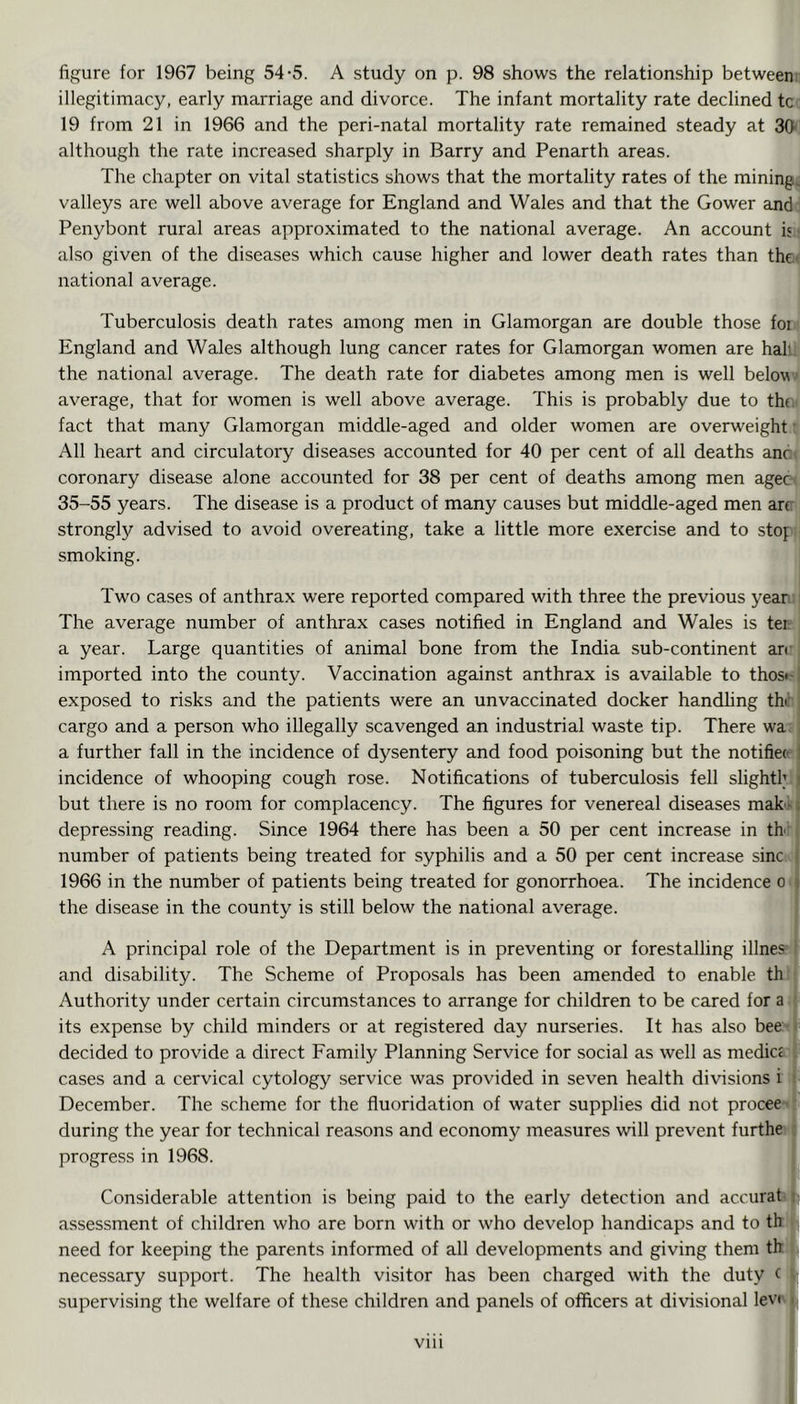 figure for 1967 being 54-5. A study on p. 98 shows the relationship betweem illegitimacy, early marriage and divorce. The infant mortality rate declined tc 19 from 21 in 1966 and the peri-natal mortality rate remained steady at 36 although the rate increased sharply in Barry and Penarth areas. The chapter on vital statistics shows that the mortality rates of the mining, valleys are well above average for England and Wales and that the Gower and Penybont rural areas approximated to the national average. An account is ■ also given of the diseases which cause higher and lower death rates than the- national average. Tuberculosis death rates among men in Glamorgan are double those foi England and Wales although lung cancer rates for Glamorgan women are hall, the national average. The death rate for diabetes among men is well below average, that for women is well above average. This is probably due to the fact that many Glamorgan middle-aged and older women are overweight ■ All heart and circulatory diseases accounted for 40 per cent of all deaths anc' coronary disease alone accounted for 38 per cent of deaths among men agec 35-55 years. The disease is a product of many causes but middle-aged men arc strongly advised to avoid overeating, take a little more exercise and to stop smoking. Two cases of anthrax were reported compared with three the previous yean The average number of anthrax cases notified in England and Wales is ter a year. Large quantities of animal bone from the India sub-continent an imported into the county. Vaccination against anthrax is available to thosf-j exposed to risks and the patients were an unvaccinated docker handhng the cargo and a person who illegally scavenged an industrial waste tip. There wa ; a further fall in the incidence of dysentery and food poisoning but the notifier i incidence of whooping cough rose. Notifications of tuberculosis fell slightl; i but there is no room for complacency. The figures for venereal diseases maku depressing reading. Since 1964 there has been a 50 per cent increase in th number of patients being treated for syphilis and a 50 per cent increase sine i 1966 in the number of patients being treated for gonorrhoea. The incidence o i the disease in the county is still below the national average. A principal role of the Department is in preventing or forestalhng illnes ■ and disability. The Scheme of Proposals has been amended to enable th Authority under certain circumstances to arrange for children to be cared for a ■ its expense by child minders or at registered day nurseries. It has also bee: i decided to provide a direct Family Planning Service for social as well as medicc . cases and a cervical cytology service was provided in seven health divisions i : December. The scheme for the fluoridation of water supplies did not procee'’ during the year for technical reasons and economy measures will prevent furthe : progress in 1968. Considerable attention is being paid to the early detection and accurat i assessment of children who are born with or who develop handicaps and to th need for keeping the parents informed of all developments and giving them th necessary support. The health visitor has been charged with the duty ( •; supervising the welfare of these children and panels of officers at divisional levr i viii