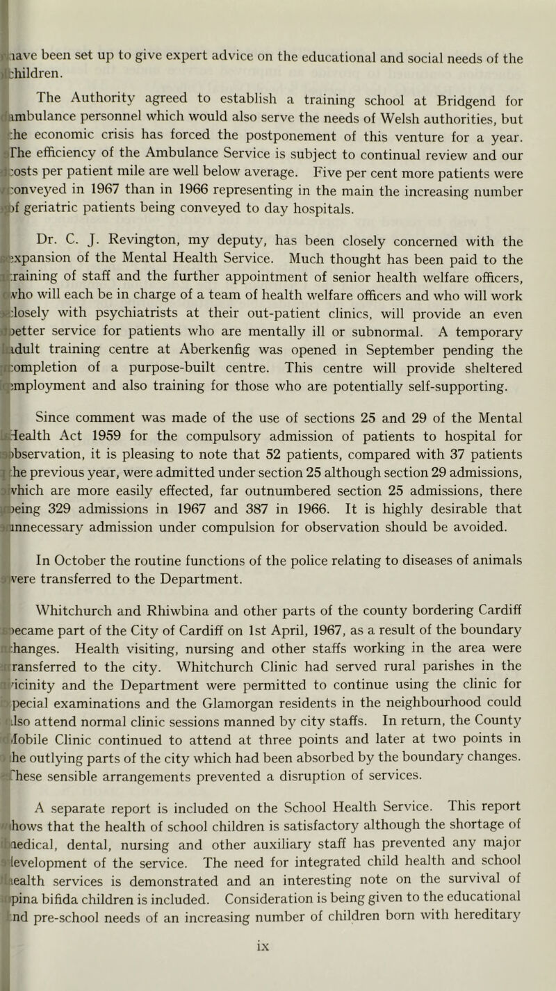 <\jiave been set up to give expert advice on the educational and social needs of the jlfchildren. The Authority agreed to establish a training school at Bridgend for dambulance personnel which would also serve the needs of Welsh authorities, but ^he economic crisis has forced the postponement of this venture for a year, a The efficiency of the Ambulance Service is subject to continual review and our ijcosts per patient mile are well below average. Five per cent more patients were /ponveyed in 1967 than in 1966 representing in the main the increasing number j^if geriatric patients being conveyed to day hospitals. Dr. C. J. Revington, my deputy, has been closely concerned with the «;xpansion of the Mental Health Service. Much thought has been paid to the jfraining of staff and the further appointment of senior health welfare officers, Ofvho will each be in charge of a team of health welfare officers and who will work aridosely with psychiatrists at their out-patient clinics, will provide an even rfnetter service for patients who are mentally ill or subnormal. A temporary fcidult training centre at Aberkenfig was opened in September pending the [Completion of a purpose-built centre. This centre will provide sheltered [qimployment and also training for those who are potentially self-supporting. Since comment was made of the use of sections 25 and 29 of the Mental kTealth Act 1959 for the compulsory admission of patients to hospital for ©observation, it is pleasing to note that 52 patients, compared with 37 patients jf.he previous year, were admitted under section 25 although section 29 admissions, jjvhich are more easily effected, far outnumbered section 25 admissions, there Ifheing 329 admissions in 1967 and 387 in 1966. It is highly desirable that unnecessary admission under compulsion for observation should be avoided. In October the routine functions of the police relating to diseases of animals yivere transferred to the Department. Whitchurch and Rhiwbina and other parts of the county bordering Cardiff soecame part of the City of Cardiff on 1st April, 1967, as a result of the boundary nrhanges. Health visiting, nursing and other staffs working in the area were ^nransferred to the city. Whitchurch Clinic had served rural parishes in the ■lidcinity and the Department were permitted to continue using the clinic for lo pecial examinations and the Glamorgan residents in the neighbourhood could f ilso attend normal clinic sessions manned by city staffs. In return, the County d.Iobile Clinic continued to attend at three points and later at two points in ) :he outlying parts of the city which had been absorbed by the boundary changes. ':‘rhese sensible arrangements prevented a disruption of services. A separate report is included on the School Health Service. This report '/(hows that the health of school children is satisfactory although the shortage of ihiedical, dental, nursing and other auxiliary staff has prevented any major 9'levelopment of the service. The need for integrated child health and school fhiealth services is demonstrated and an interesting note on the survival of wrpina bifida children is included. Consideration is being given to the educational 1 nd pre-school needs of an increasing number of children born with hereditary